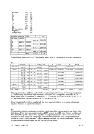 © Version: 15 Apr 15 4s - 2
 
AZ given 135° 00'
A 85° 05'
AB 220° 05'
B 124° 52'
BC 275° 13'
C 318° 02'
CD 137° 11'
D 90° 15'
DR 226° 56'
DR from coords 227° 00'
Ang Misc -04'
corr per ang 01'
Adjusted bearings Dist E N
AZ given 135°00'
A 3000.00 3000.00
AB 220°06' 655.90
B 2577.52 2498.29
BC 275°15' 338.50
C 2240.44 2529.26
CD 137°14' 981.30
D 2906.76 1808.86
Misc 0.276 -0.136
Total misclose distance = 0.31m. This misclose is very large by the standards of current instruments
Q4.
Brg/angle ° ‘ “ Adj Brg Dist E Raw E N Raw N
PM 233 323780.189 1245841.133
265.67 265.67
PM234 127.88 127 52 30 321640.675 321640.675 1245679.240 1245679.240
213.55 213.54 223.00
T1 323.75 323 45 00 321517.456 1245493.374
357.30 357.29 433.67
T2 203.26 203 15 30 321496.927 1245926.558
20.56 20.54 210.67
T3 279.54 279 32 30 321570.841 1246123.836
120.10 120.08 126.00
T4 248.41 248 24 30 321679.877 1246060.692
188.51 188.48 294.65
PM234 77.20 77 12 00 321636.435 1245769.262
85.71 85.67
Misclose 120” 0.00 1287.99
corr / angle -20” Sum dist misc m -4.240 misc m 90.022
The angular misclose is 20” per angle which is reasonable given the round off in the input angle data
(i.e. nearest 30”). But the total linear misclose is 90.122 m! The bearing of the misclose is 357.3°
which is very close to the bearing of the line T1 - T2. It looks like T1-T2 should be 343.67 not 433.67.
If it was 343.67 then the misclose would be 125 mm which is OK.
Since the coordinate misclose is not small, due to an apparent distance error, we do not calculate
adjusted distances or adjusted coordinates.
Q5.
The calculations for the miscloses and adjusted coordinates of the traverse stations are shown in the
table below. There is a huge angular misclose, 2847” which is about 50’ more than we would expect
from data of this quality. So we don’t adjust the bearings or coordinates. But we can try to find the
likely error, if there is only one wrong angle. Calculate raw coordinates using unadjusted bearings
starting at SSM6170 and head east. Then do likewise starting at PM3946 and head west. Note the
angles used when travelling west are 360° - angle in figure above.
 