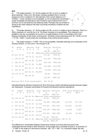 © Version: 15 Apr 15 4s - 6
Q10.
a) The angle misclose = -8”. So the angles are OK, no error in angles or
given bearings. There is an 18m linear misclose parallel to line 2-3 so we
suspect an error in distance 2-3. My estimate of the correct distance 2-3 =
75.832m. Linear misclose is not acceptable, so do not adjust the coordinates. I
would investigate the field data to see if distance was measured from 2 to 3
and from 3 to 2 and what the raw distances were. Perhaps only one of them is
wrong or the mean distance has been incorrectly recorded or entered into the
calculations.
b) The angle misclose = -8”. So the angles are OK, no error in angles or given bearings. There is a
200m misclose in E, and 28 mm in N. The linear misclose is not acceptable. The misclose is not
parallel to any line, so probably not an error in a single distance. Error is most likely to be in the
Easting coordinates of the known control points. The likely correct estimates are E 36 = 20.58, or E 24
= 171.94 – 200m. I would check the coordinates of the control (known) points.
c) The angle misclose = 17.998°. This is not acceptable. Calculate bearings and coordinates of the
traverse forward, i.e. from 24 to 1 etc through to 36.
Pt Angle Bearing Dist Easting Northing
d m s d m s m m m
9 132.08 6981.69
6 21 20 (Bearing from coordinates)
24 211 52 52 171.94 7339.56
38 14 12 63.575
1 106 25 56 211.287 7389.496
324 40 08 72.854
2 186 43 16 169.156 7448.932
331 23 24 75.832
3 101 26 53 132.844 7515.505
252 50 17 61.556
4 155 43 06 74.029 7497.341
228 33 23 84.805
36 134 15 33 20.58 7392.58
182 48 56
9 132.08 6981.69
Bearing 36-9 from coordinates: 164 49 04
Calculate Reverse direction traverse from 36 to 24 and be careful calculating bearings because angles
are ‘backwards’. Compare coordinates of Forward and Reverse traverse calculations.
Pt Angle Bearing Dist Easting Northing Diff from forward run
d m s d m s m m m ΔE m ΔN m
9 132.08 6981.69
344 49 04 (Bearing from coordinates)
36 134 15 33 20.58 7392.58
30 33 31 84.805
4 155 43 06 63.696 7465.606 -10.332 -31.734
54 50 25 61.556
3 101 26 53 114.021 7501.054 -18.822 -14.451
133 23 32 75.832
2 186 43 16 169.126 7448.958 -0.029 0.027
126 40 16 72.854
1 106 25 56 227.561 7405.448 16.274 15.953
200 14 20 63.575
24 211 52 52 171.94 7339.56
168 21 28 Bearing from coordinates: 186 21 20
9 132.08 6981.69
The difference in coordinates between forward and reverse runs show that only point 2 has
coordinates that are similar in both directions. So the angle error is probably at point 2. A correction of
- 17.998° to the angle at 2 will remove misclose. 186° -18° = 168° i.e. a reversal of digits. My next
 