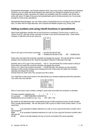 © Version: 25 Feb 14 1 - 16
Spreadsheet Advantages: user friendly interface (GUI), have many built-in mathematical and statistical
functions, you can easily see what equations are used and can change the program as you wish, a
matrix looks like a matrix, equations are 'hidden' but available under the numbers, etal. Excel now
works with about 15 digits of accuracy (old spreadsheets used to be less precision) so it is accurate
enough for most survey calculations.
Spreadsheet Disadvantages: you can make copies of worksheets but it is not easy to vary data set
size, it is often slow for large data sets, and it requires the Master program (e.g. Excel), etal.
Adding numbers and using inbuilt functions in spreadsheets
Open Excel application (double click on the Excel icon in windows). Put the cursor in cell A3 (i.e.
column A row 3), click the mouse, and type a number in the cell A3 and press enter. Enter similar
numbers in cells A4 to A8 so you have e.g.:
A
2
3 65.6232
4 65.6220
5 65.6218
6 65.6194
7 65.6204
8 65.6199
9
Click in A9, type in the function command: = A3+A4+A5+A6+A7+A8
OR = SUM(A3,A4,A5,A6,A7,A8) OR = SUM(A3:A8)
Press enter and watch the computer calculate and display the answer. This will add all the numbers
between and including A3 to A8. Note the equivalent methods of referring to the cells.
Similarly click in A10, type in the command: = A9 / 6 this will divide the number stored in A9 by 6.
Press enter and watch the computer calculate and display the answer.
Click in A11, type in the function command: = STDEV(A3:A8) this will give you the standard
deviation of the numbers between and including A3 to A8. Press enter and watch the computer
calculate and display the answer.
Choose Save As under menu File, and give your file a name.
You might like to write some words in the cells beside your answers explaining what they represent.
Your work may now look like:
A B
7 65.6204
8 65.6199
9 393.73 Sum
10 65.621 Mean
11 0.0015 Std dev
Click on one of your input numbers, change it, press enter and watch the computer re calculate.
The basic equation operators are: + - / * % ^ ( )
For example = SQRT((M6-M8)^2+(M9-M7)^2)
Multiplications are not implicit so use * e.g. =A3 * (B4 + C5)
Be careful of cell references when copy/pasting groups of cells including functions, Excel changes
them (usually appropriately). We can also give a cell or group of cells a name (Insert, Name or use
name box)
B3 is an example of relative reference to a cell, so if you copy the formula to another cell it
will change B3.
$D$4 is an example of absolute reference to a cell, so if you copy the formula to another cell it
still uses D4.
A4:D6 refers to all cells between the top LH corner and bottom RH corner specified
 