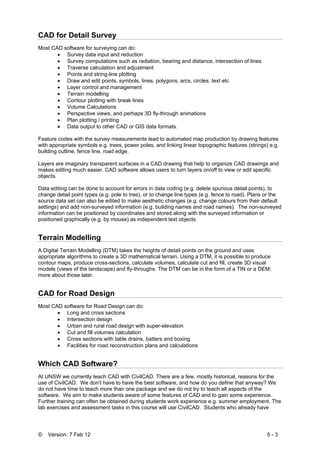 © Version: 7 Feb 12 5 - 3
CAD for Detail Survey
Most CAD software for surveying can do:
• Survey data input and reduction
• Survey computations such as radiation, bearing and distance, intersection of lines
• Traverse calculation and adjustment
• Points and string-line plotting
• Draw and edit points, symbols, lines, polygons, arcs, circles, text etc
• Layer control and management
• Terrain modelling
• Contour plotting with break lines
• Volume Calculations
• Perspective views, and perhaps 3D fly-through animations
• Plan plotting / printing
• Data output to other CAD or GIS data formats.
Feature codes with the survey measurements lead to automated map production by drawing features
with appropriate symbols e.g. trees, power poles, and linking linear topographic features (strings) e.g.
building outline, fence line, road edge.
Layers are imaginary transparent surfaces in a CAD drawing that help to organize CAD drawings and
makes editing much easier. CAD software allows users to turn layers on/off to view or edit specific
objects.
Data editing can be done to account for errors in data coding (e.g. delete spurious detail points), to
change detail point types (e.g. pole to tree), or to change line types (e.g. fence to road). Plans or the
source data set can also be edited to make aesthetic changes (e.g. change colours from their default
settings) and add non-surveyed information (e.g. building names and road names). The non-surveyed
information can be positioned by coordinates and stored along with the surveyed information or
positioned graphically (e.g. by mouse) as independent text objects.
Terrain Modelling
A Digital Terrain Modelling (DTM) takes the heights of detail points on the ground and uses
appropriate algorithms to create a 3D mathematical terrain. Using a DTM, it is possible to produce
contour maps, produce cross-sections, calculate volumes, calculate cut and fill, create 3D visual
models (views of the landscape) and fly-throughs. The DTM can be in the form of a TIN or a DEM;
more about those later.
CAD for Road Design
Most CAD software for Road Design can do:
• Long and cross sections
• Intersection design
• Urban and rural road design with super-elevation
• Cut and fill volumes calculation
• Cross sections with table drains, batters and boxing
• Facilities for road reconstruction plans and calculations
Which CAD Software?
At UNSW we currently teach CAD with CivilCAD. There are a few, mostly historical, reasons for the
use of CivilCAD. We don’t have to have the best software, and how do you define that anyway? We
do not have time to teach more than one package and we do not try to teach all aspects of the
software. We aim to make students aware of some features of CAD and to gain some experience.
Further training can often be obtained during students work experience e.g. summer employment. The
lab exercises and assessment tasks in this course will use CivilCAD. Students who already have
 