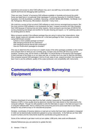 © Version: 7 Feb 12 5 - 4
experience and access to other CAD software may use it, but staff may not be able to assist with
specific technical and debugging style questions.
There are many “brands” of surveying CAD software available in Australia and around the world.
Some are listed here in no particular order (apologies if I omit your favourite ☺): CivilCAD (Topcon
Australia), Civil 3D (AutoDesk), LandMark, Geocomp, LISCAD, MOSS (MX ROAD), 12d Model, Civil
3D, Pythagoras, Microsurvey, Microstation, AutoCAD + many more …
We could do a survey to find out which CAD software is most common amongst local surveyors. But
the most common CAD software is not necessarily the best. I suspect surveyors don't like changing
their CAD because of training time and other reasons. Some surveyors use one type of CAD for the
survey processing and design and another for the plan drawing and export, i.e. for ‘polishing’ plans or
for sending plans to clients.
Many surveyors wonder if the software package they are using to reduce their observations, draw
plans, design roads and calculate volumes etc. is the best package for them. Surveyors currently
using CAD should consider:
Is there a more suitable package out there?
Will changing products be too expensive?
Will changing products disrupt plan production?
How do I know which packages to consider?
One way to determine this is to have an in depth review of the other packages available on the market
and compare them to what you are currently using. Or learn and use them all! One of our former
students, Candice Lowe, did her thesis in 2006 titled “A Critical Review of Surveying CAD Packages”.
A brief overview of her thesis is on our class web site, or contact me if you wish to read the full thesis.
She compared several CAD packages in terms of cost, ease of use, support provided, time required to
learn how to use the software, quality of the output produced, and compatibility with instruments.
Communications with Surveying
Equipment
Transfer (download) of survey data from the field, whether measured by Theodolite/EDM Total
Stations or GPS, is now usually done by electronic transfer from data stored on the instrument to the
computer software. Though it is still possible to write the field data on paper in the field and type it into
a computer software later, that is a tedious time consuming and error prone task that is now history
except for very small surveys or for educational purposes.
Similarly, coordinates of traverse stations or road set out marks that have been calculated or designed
in CAD can be electronically transferred (upload) to survey instruments. In the field we can then refer
to point numbers and the instruments recall the coordinates and guide the set out.
Some of the methods to get data in and out are cables, USB ports, data cards and Bluetooth.
Website References (you are welcome to update this list):
 