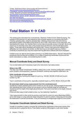 © Version: 7 Feb 12 5 - 5
Trimble, “GeoExplorer Series: Communicating with External Devices”
http://trl.trimble.com/docushare/dsweb/Get/Document-
172246/MGIS_SprtFAQ_GeoExplorerSeries_CommunicationExternalDevices.pdf
Trimble, “Bluetooth Connections with Microsoft Windows CE.NET”,
http://trl.trimble.com/docushare/dsweb/Get/Document-
154598/SprtNote_GeoCE_CE.NET_Bluetooth_Connections.pdf
http://www.usb.org/home
http://www.usb.org/developers/usb20/developers/whitepapers/usb_20g.pdf
http://www.pcmcia.org/pccardstandard.htm
http://www.accurite.com/PCMCIAprimer.html
Total Station CAD
This section gives instructions for a Lab exercise: Electronic “Field to Finish” Detail Surveying. The
purpose of this exercise is to gain experience with computer aspects of a surveying instrument –
including uploading data, using the uploaded data, collecting measurement data and entering
descriptions (codes) of the detail survey points for use in CAD, using menus on the instrument, and
downloading the results. Our intention here is not to make an accurate survey (in the lab). We do not
expect you to remember every step in this process because there are a lot of small steps (given
below). Those skills will be developed with practice later. Various instruments and software work
differently, but many aspects are similar, so after learning our one specific type (e.g. Sokkia /
CivilCAD) of procedures you may find it easier learning alternative software with future employers.
A detail survey can also be done by laser scanning or by GNSS observations. We don’t describe the
procedures here but they are not difficult. It is a matter of observing coordinates of points and the
points’ descriptions or codes, and transferring them to CAD.
Manual Coordinate Entry and Detail Survey
Turn on total station and if necessary to get to the instruments main status screen.
Setup a new JOB
This step may include ‘Compensator’ levelling, setting over a mark, checking configuration, entering
prism constant, and temperature / pressure corrections, entering map projection scale factor, etc.
Enter coordinates of known points
Type in the Easting, Northing and Height of a point e.g. 100.000, 300.000, 20.000 and its point
number e.g. 901
Type in coordinates of more points, especially a backsite target e.g. 80.00, 350.00, 25.00 point 999.
Do some basic detail survey measurements from this coordinated point:
Usually this involves specifying which point number you are set up over, entering height of instrument,
then specifying which point number you are going to use as a backsite target (to orientate you
directions) and the height of the target above that point. Then point cross hairs to the target, measure
and record.
[There are other ways to start a detail survey, e.g. free stationing / resection.]
Take measurements to other points by pointing cross hairs to a prism (or using reflectorless EDM to
some other target, or using automatic target recognition to point to a prism), measuring and recording
the observation or derived coordinates. It may be necessary to change target height for some points.
Computer Coordinate Upload and Detail Survey
Usually it is possible to create a computer file containing the coordinates of the known points of the
survey site and to upload the file to a Total Station using the CAD program or with other transfer
 
