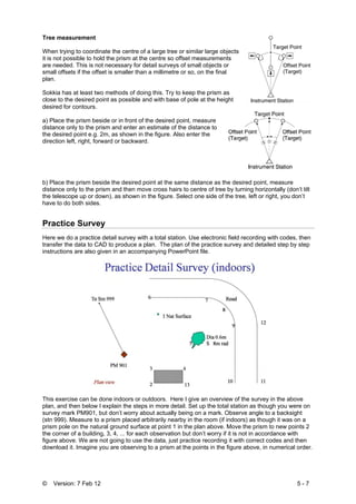 © Version: 7 Feb 12 5 - 7
Tree measurement
When trying to coordinate the centre of a large tree or similar large objects
it is not possible to hold the prism at the centre so offset measurements
are needed. This is not necessary for detail surveys of small objects or
small offsets if the offset is smaller than a millimetre or so, on the final
plan.
Sokkia has at least two methods of doing this. Try to keep the prism as
close to the desired point as possible and with base of pole at the height
desired for contours.
a) Place the prism beside or in front of the desired point, measure
distance only to the prism and enter an estimate of the distance to
the desired point e.g. 2m, as shown in the figure. Also enter the
direction left, right, forward or backward.
b) Place the prism beside the desired point at the same distance as the desired point, measure
distance only to the prism and then move cross hairs to centre of tree by turning horizontally (don’t tilt
the telescope up or down), as shown in the figure. Select one side of the tree, left or right, you don’t
have to do both sides.
Practice Survey
Here we do a practice detail survey with a total station. Use electronic field recording with codes, then
transfer the data to CAD to produce a plan. The plan of the practice survey and detailed step by step
instructions are also given in an accompanying PowerPoint file.
This exercise can be done indoors or outdoors. Here I give an overview of the survey in the above
plan, and then below I explain the steps in more detail. Set up the total station as though you were on
survey mark PM901, but don’t worry about actually being on a mark. Observe angle to a backsight
(stn 999). Measure to a prism placed arbitrarily nearby in the room (if indoors) as though it was on a
prism pole on the natural ground surface at point 1 in the plan above. Move the prism to new points 2
the corner of a building, 3, 4, ... for each observation but don’t worry if it is not in accordance with
figure above. We are not going to use the data, just practice recording it with correct codes and then
download it. Imagine you are observing to a prism at the points in the figure above, in numerical order.
 