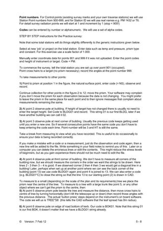 © Version: 7 Feb 12 5 - 8
Point numbers. For Control points (existing survey marks and your own traverse stations) we will use
Station Point numbers from 900-999, and for Station ID we will use real names e.g. PM 1432 or T6.
For detail survey radiation points we will start at 1 and increment by 1 (stop < 900!)
Codes can be entered by number or alphanumeric. We will use a set of alpha codes.
STEP BY STEP instructions for the Practice survey:
Note that some total stations will do things slightly differently to the generic instructions given below.
Select at new ‘job’ or project on the total station. Enter data such as temp and pressure, prism type
and constant. For this exercise use a scale factor of 1.000.
Manually enter coordinate data for points 901 and 999 if it was not uploaded. Enter the point codes
and height of instrument or target. Code = PM.
To commence the survey, tell the total station you are set up over point 901 (occupied).
Point cross hairs to a target (no prism necessary); record the angles at the point number 999.
To take measurements to other points:
1) Point to prism at position 1 in the figure, the natural surface point, enter code (= NS), observe and
record.
Continue collection for other points in the figure 2 to 12; move the prism. Your software may complain
if you don’t move the prism for each observation because the data is not changing. You might prefer
to leave the prism in the same place for each point and to then ignore messages that complain about
measurements remaining the same.
2) At point 2 observe pole at building. If height of target has not changed there is usually no need to
enter the target height. Set Code to BLDG01 and record. This string 01 is our first BLDG, later if we
have another building we can call it 02.
3) At point 3 observe pole at next corner of building. Usually the previous code keeps getting used
until you enter a new one. So if several consecutive points have the same code you don’t have to
keep entering the code each time. Point number will be 3 and HT is still the same.
Take a break from measuring to view what you have recorded. This is useful to do occasionally to
ensure your data is being recorded correctly.
If you make a mistake with a code or a measurement, just do the observation and code again, then a
new line will be added to the file. Write something in your field notes to remind you of this. Later on a
computer you can delete the erroneous lines or edit the contents. This might reduce the stress levels
of beginners, but as you gain experience there should not be much need to edit the file.
4) At point 4 observe pole at third corner of building. We don’t have to measure all corners of the
building now, but we should measure the corners in the order we want the strings to be drawn. Here
lines 2 - 3 then 3 – 4 is good. If we observed corner 2 then 4 then 3 we would get a diagonal line in a
building! Later, perhaps when set up at another point where we can see the back corner of the
building (point 13) we use code BLDG01 again and point 4 is joined to 13. We can also enter a code
(e.g. BLDG01*C) to close the string so that the line 13 to our starting point (2) is drawn in CAD.
To measure to a small (depending on the scale of the plan and its requirements) tree we place the
prism near the centre of the tree. To measure to a tree with a large trunk like point 5, or any other
object where we can’t get the prism to the centre, then:
5) At point 5 observe prism pole beside the tree and measure the distance, then move cross hairs to
centre of tree by turning horizontally (don’t tilt the telescope up or down) then record those angles with
the previous distance. The actual ‘button press’ steps depend on the instrument’s on board software.
The code we will us is TREE*S8 (this tells the CAD software that the leaf spread has 8m radius).
6) At point 6 observe pole on edge of road bottom of kerb. Our code is BOK01. Note that this string 01
is our first BOK, it doesn’t matter that we have a BLDG01 string already.
 