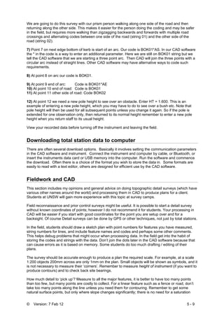 © Version: 7 Feb 12 5 - 9
We are going to do this survey with our prism person walking along one side of the road and then
returning along the other side. This makes it easier for the person doing the coding and may be safer
in the field, but requires more walking than zigzagging backwards and forwards with multiple road
crossings and alternating codes between one side of the road (string 01) and the other side of the
road (string 02).
7) Point 7 on next edge bottom of kerb is start of an arc. Our code is BOK01*AS. In our CAD software
the * in the code is a way to enter an additional parameter. Here we are still on BOK01 string but we
tell the CAD software that we are starting a three point arc. Then CAD will join the three points with a
circular arc instead of straight lines. Other CAD software may have alternative ways to code such
requirements.
8) At point 8 on arc our code is BOK01.
9) At point 9 end of arc: Code is BOK01*AE
10) At point 10 end of road: Code is BOK01
11) At point 11 other side of road: Code BOK02
12) At point 12 we need a new pole height to see over an obstacle. Enter HT = 1.600. This is an
example of entering a new pole height, which you may have to do to see over a bush etc. Note that
pole height will then be used for all subsequent points unless you change it again. So if the pole is
extended for one observation only, then returned to its normal height remember to enter a new pole
height when you return staff to its usual height.
View your recorded data before turning off the instrument and leaving the field.
Downloading total station data to computer
There are often several download options. Basically it involves setting the communication parameters
in the CAD software and instrument. Connect the instrument and computer by cable, or Bluetooth, or
insert the instruments data card or USB memory into the computer. Run the software and commence
the download. Often there is a choice of the format you wish to store the data in. Some formats are
easily to read with a text editor, others are designed for efficient use by the CAD software.
Fieldwork and CAD
This section includes my opinions and general advice on doing topographic detail surveys (which have
various other names around the world) and processing them in CAD to produce plans for a client.
Students at UNSW will gain more experience with this topic at survey camps.
Field reconnaissance and prior control surveys might be useful. It is possible to start a detail survey
without known coordinates of points; however I do not recommend it for students. Your processing in
CAD will be easier if you start with good coordinates for the point you are setup over and for a
backsight. Of course Detail surveys can be done by GPS or other techniques, not just by total stations.
In the field, students should draw a sketch plan with point numbers for features you have measured,
string numbers for lines, and include feature names and codes and perhaps some other comments.
This helps debug problems that might occur when processing data. In the field get into the habit of
storing the codes and strings with the data. Don’t join the dots later in the CAD software because that
can cause errors as it is based on memory. Some students do too much drafting / editing of their
plans.
The survey should be accurate enough to produce a plan the required scale. For example, at a scale
1:200 objects 200mm across are only 1mm on the plan. Small objects will be shown as symbols, and it
is not necessary to measure their ‘corners’. Remember to measure height of instrument (if you want to
produce contours) and to check back site bearings.
How much detail to ‘pick up’? Measure to all the major features, it is better to have too many points
than too few, but many points are costly to collect. For a linear feature such as a fence or road, don’t
take too many points along the line unless you need them for contouring. Remember to get some
natural surface points, but only where slope changes significantly; there is no need for a saturation
 