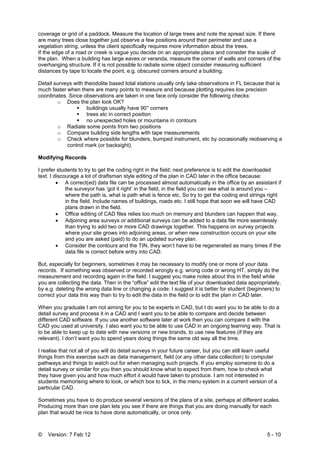 © Version: 7 Feb 12 5 - 10
coverage or grid of a paddock. Measure the location of large trees and note the spread size. If there
are many trees close together just observe a few positions around their perimeter and use a
vegetation string, unless the client specifically requires more information about the trees.
If the edge of a road or creek is vague you decide on an appropriate place and consider the scale of
the plan. When a building has large eaves or veranda, measure the corner of walls and corners of the
overhanging structure. If it is not possible to radiate some object consider measuring sufficient
distances by tape to locate the point, e.g. obscured corners around a building.
Detail surveys with theodolite based total stations usually only take observations in FL because that is
much faster when there are many points to measure and because plotting requires low precision
coordinates. Since observations are taken in one face only consider the following checks:
o Does the plan look OK?
buildings usually have 90° corners
trees etc in correct position
no unexpected holes or mountains in contours
o Radiate some points from two positions
o Compare building side lengths with tape measurements
o Check where possible for blunders, bumped instrument, etc by occasionally reobserving a
control mark (or backsight).
Modifying Records
I prefer students to try to get the coding right in the field; next preference is to edit the downloaded
text. I discourage a lot of draftsman style editing of the plan in CAD later in the office because:
• A correct(ed) data file can be processed almost automatically in the office by an assistant if
the surveyor has ‘got it right’ in the field, in the field you can see what is around you –
where the path is, what is path what is fence etc. So try to get the coding and strings right
in the field. Include names of buildings, roads etc. I still hope that soon we will have CAD
plans drawn in the field.
• Office editing of CAD files relies too much on memory and blunders can happen that way,
• Adjoining area surveys or additional surveys can be added to a data file more seamlessly
than trying to add two or more CAD drawings together. This happens on survey projects
where your site grows into adjoining areas, or when new construction occurs on your site
and you are asked (paid) to do an updated survey plan.
• Consider the contours and the TIN, they won’t have to be regenerated as many times if the
data file is correct before entry into CAD.
But, especially for beginners, sometimes it may be necessary to modify one or more of your data
records. If something was observed or recorded wrongly e.g. wrong code or wrong HT, simply do the
measurement and recording again in the field. I suggest you make notes about this in the field while
you are collecting the data. Then in the “office” edit the text file of your downloaded data appropriately,
by e.g. deleting the wrong data line or changing a code. I suggest it is better for student (beginners) to
correct your data this way than to try to edit the data in the field or to edit the plan in CAD later.
When you graduate I am not aiming for you to be experts in CAD, but I do want you to be able to do a
detail survey and process it in a CAD and I want you to be able to compare and decide between
different CAD software. If you use another software later at work then you can compare it with the
CAD you used at university. I also want you to be able to use CAD in an ongoing learning way. That is
to be able to keep up to date with new versions or new brands, to use new features (if they are
relevant). I don’t want you to spend years doing things the same old way all the time.
I realise that not all of you will do detail surveys in your future career, but you can still learn useful
things from this exercise such as data management, field (or any other data collection) to computer
pathways and things to watch out for when managing such projects. If you employ someone to do a
detail survey or similar for you then you should know what to expect from them, how to check what
they have given you and how much effort it would have taken to produce. I am not interested in
students memorising where to look, or which box to tick, in the menu system in a current version of a
particular CAD.
Sometimes you have to do produce several versions of the plans of a site, perhaps at different scales.
Producing more than one plan lets you see if there are things that you are doing manually for each
plan that would be nice to have done automatically, or once only.
 