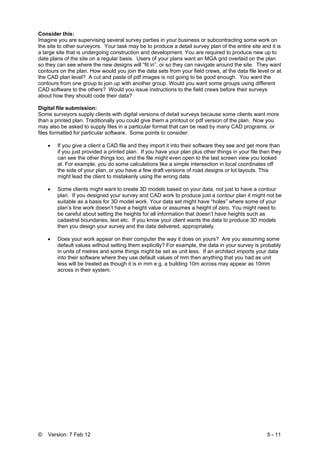 © Version: 7 Feb 12 5 - 11
Consider this:
Imagine you are supervising several survey parties in your business or subcontracting some work on
the site to other surveyors. Your task may be to produce a detail survey plan of the entire site and it is
a large site that is undergoing construction and development. You are required to produce new up to
date plans of the site on a regular basis. Users of your plans want an MGA grid overlaid on the plan
so they can see where the new designs will “fit in”, or so they can navigate around the site. They want
contours on the plan. How would you join the data sets from your field crews, at the data file level or at
the CAD plan level? A cut and paste of pdf images is not going to be good enough. You want the
contours from one group to join up with another group. Would you want some groups using different
CAD software to the others? Would you issue instructions to the field crews before their surveys
about how they should code their data?
Digital file submission:
Some surveyors supply clients with digital versions of detail surveys because some clients want more
than a printed plan. Traditionally you could give them a printout or pdf version of the plan. Now you
may also be asked to supply files in a particular format that can be read by many CAD programs, or
files formatted for particular software. Some points to consider:
• If you give a client a CAD file and they import it into their software they see and get more than
if you just provided a printed plan. If you have your plan plus other things in your file then they
can see the other things too, and the file might even open to the last screen view you looked
at. For example, you do some calculations like a simple intersection in local coordinates off
the side of your plan, or you have a few draft versions of road designs or lot layouts. This
might lead the client to mistakenly using the wrong data.
• Some clients might want to create 3D models based on your data, not just to have a contour
plan. If you designed your survey and CAD work to produce just a contour plan it might not be
suitable as a basis for 3D model work. Your data set might have “holes” where some of your
plan’s line work doesn’t have a height value or assumes a height of zero. You might need to
be careful about setting the heights for all information that doesn’t have heights such as
cadastral boundaries, text etc. If you know your client wants the data to produce 3D models
then you design your survey and the data delivered, appropriately.
• Does your work appear on their computer the way it does on yours? Are you assuming some
default values without setting them explicitly? For example, the data in your survey is probably
in units of metres and some things might be set as unit less. If an architect imports your data
into their software where they use default values of mm then anything that you had as unit
less will be treated as though it is in mm e.g. a building 10m across may appear as 10mm
across in their system.
 