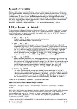 © Version: 25 Feb 14 1 - 17
Spreadsheet Formatting
Design and format your worksheet for better use, more efficient, easier for other users and less error
prone. Experiment with changing column widths, row heights, changing number formats, turning grid
lines off, removing row & column headings, using borders, patterns and colours, e.g. user input cells in
different colour. Try hiding columns or rows where appropriate. If the worksheet is large split the
screen (horizontal and or vertical) so there is not too much scrolling. Insert | Comments on some cells
and or use text boxes. Use Format | Cells | Number | Custom to add leading zeros to angle minutes
i.e. format as 00, and to seconds as 00.0
Advanced: Try adding a degree symbol too e.g. 23 or units for distances e.g. 23.465 m.
D M S  Degrees & data entry
Angles expressed in Degrees Minutes and Seconds (DMS) are the traditional way to record theodolite
readings (angles, directions and zenith angles) in the English speaking world. The form is also often
used for Latitude and Longitude. An example of an angle in D M S form is: 12° 34' 56". There are a
variety of possible data entry methods:
1) D M S e.g. 12, 34, 56
Entry into Excel or Computer program takes 3 cells/numbers,
Integer, Integer, Real (types of number storage)
2) D.MS e.g. 12.3456
This is the old calculator entry style, with entry as one number. It is still used in CivilCAD
software and on some total station instruments. This method can be confusing for people not
familiar with the format / jargon but is quicker, easier entry. But calculations are also required,
e.g. Int(12.3456) = 12 and Int(100*Frac(12.3456)) = 34 etc. MS Excel doesn’t support the
Frac function so use =INT(100*MOD(12.3456,1)) for the minutes in Excel. If the 1st
or 3rd
decimal place is 6 or more, then clearly the angle is in D.D format, otherwise it is not self-
evident. So use custom units in MS Excel e.g. 12.3456 d.ms or a heading D.MS
3) D.D e.g. 12.582222…
Modern electronic instruments such as theodolites and GPS, can easily be set to display this
decimal format and we can book it or record it for direct entry to computers. There is one cell
or number to enter, no extra calculations are needed. Four decimal places of a degree provide
more precision than D M S. The European gons/Grad system is also a decimal system with
millions being a common surveying measure of angular precision. (400 gons = 360°).
Question: Which is the smallest angle of the following: 0.0001° or 1” or 0.1mgon?
4) dddmmss e.g. 1234512
This format was described to us by student Robert Dicker. It allows us to put the D M S
information all in one cell and is similar to method (2) above. It is used in navigation standards.
The only decimal point is if there are places of a second e.g. 1234512.678 Make sure leading
zeros in mins and secs are there if <10 e.g. 1230512 not 123512. In Excel, we can enter the
data as dddmmss (e.g. 1234512) then use custom formatting: 0##°##'##"  123°45'12".
So why do we still use DMS? Think about it and discuss it with others.
DMS Conversion calculations in spreadsheets
D M S (as in 1 above) to D.D (as in 3 above) is simple, accurate and reliable “D.D” = D + M/60 +
S/3600
But D.D to D M S involves several steps or a custom function. Unfortunately the D.D to D M S process
is not always reliable in a computer because of conversions between real, binary and integers.
Sometimes the result is 60’ or 60” instead of 00’ or 00”. For example, take the angle 85° 21’ 00” and
convert it to D.D (≈85.4) then convert it back to D M S. You may find you get 85°20’60” in Excel!
Another tricky one is 350° 16’ 00”.
Here are some methods to calculate DMS. An example Excel spreadsheet is shown below with some
 