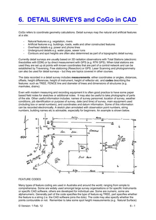 © Version: 1 Feb. 12 6 - 1
6. DETAIL SURVEYS and CoGo in CAD
CoGo refers to coordinate geometry calculations. Detail surveys map the natural and artificial features
at a site:
- Natural features e.g. vegetation, rivers
- Artificial features e.g. buildings, roads, walls and other constructed features
- Overhead details e.g. power and phone lines
- Underground details e.g. water pipes, sewer runs
- Contours and spot heights are often also determined as part of a topographic detail survey.
Currently detail surveys are usually based on 3D radiation observations with Total Stations (electronic
theodolites with EDM) or by direct measurement with GPS (e.g. RTK GPS). When total stations are
used they are set up at points with known coordinates that are part of a control network and can be
established by Traversing, Free stationing (Resection) or GPS. Laser Scanning and photogrammetry
can also be used for detail surveys – but they are topics covered in other courses.
The data recorded in a detail survey includes measurements: either coordinates or angles, distances,
offsets, height differences, height of instrument, height of reflector etc. and codes describing the
features: such as TREE, FENCE line and diameter of trees and dimensions of structures (e.g.
manholes, drains).
Even with modern measuring and recording equipment it is often good practice to have some paper
based field notes for sketches or additional notes. It may also be useful to take photographs of parts
of the site. Other useful information includes: names of survey personnel, location of survey, weather
conditions, job identification or purpose of survey, date (and time) of survey, main equipment used
(including box or serial numbers), and coordinates and datum information. Some of this information
can be recorded electronically. A sketch plan annotated with observation point numbers, string
numbers, building names etc is advisable, especially for beginners. An example is shown below.
FEATURE CODES
Many types of feature coding are used in Australia and around the world, ranging from simple to
comprehensive. Some are widely used amongst large survey organisations or for specific Instruments
or specific CAD software, others are developed for individual use. Some are numeric, some are
alphanumeric. Generally part of the code specifies the type of feature eg TREE, part specifies whether
the feature is a string (i.e. the CAD software joins the dots). The code may also specify whether the
points contourable or not. Remember to take some spot height measurements (e.g. Natural Surface)
 