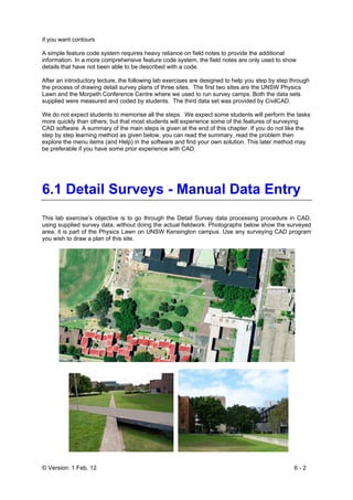 © Version: 1 Feb. 12 6 - 2
if you want contours
A simple feature code system requires heavy reliance on field notes to provide the additional
information. In a more comprehensive feature code system, the field notes are only used to show
details that have not been able to be described with a code.
After an introductory lecture, the following lab exercises are designed to help you step by step through
the process of drawing detail survey plans of three sites. The first two sites are the UNSW Physics
Lawn and the Morpeth Conference Centre where we used to run survey camps. Both the data sets
supplied were measured and coded by students. The third data set was provided by CivilCAD.
We do not expect students to memorise all the steps. We expect some students will perform the tasks
more quickly than others, but that most students will experience some of the features of surveying
CAD software. A summary of the main steps is given at the end of this chapter. If you do not like the
step by step learning method as given below, you can read the summary, read the problem then
explore the menu items (and Help) in the software and find your own solution. This later method may
be preferable if you have some prior experience with CAD.
6.1 Detail Surveys - Manual Data Entry
This lab exercise’s objective is to go through the Detail Survey data processing procedure in CAD,
using supplied survey data, without doing the actual fieldwork. Photographs below show the surveyed
area, it is part of the Physics Lawn on UNSW Kensington campus. Use any surveying CAD program
you wish to draw a plan of this site.
 