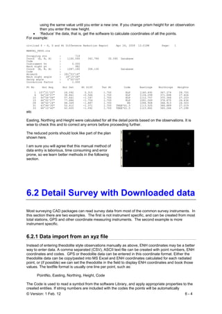 © Version: 1 Feb. 12 6 - 4
using the same value until you enter a new one. If you change prism height for an observation
then you enter the new height.
• ‘Reduce’ the data, that is, get the software to calculate coordinates of all the points.
For example:
civilcad 6 - H, D and Ht Difference Reduction Report Apr 24, 2008 12:01PM Page: 1
MANUAL_PHYS.ccx
Occupying stn : 718
Coord (E, N, H) : 1160.066 342.786 30.090 Database
Code :
Instrument ht : 0.000
Back sight pt : 982
Coord (E, N, H) : 1087.180 358.130 Database
Code :
Azimuth : 281°53'18"
Back sight angle : 28°15'08"
Swing angle : 0°00'00"
Correction factor : 1.000
Pt No Hor Ang Hor Dst Ht Diff Tar Ht Code Eastings Northings Heights
1 107°21'22" 24.592 0.315 1.700 ELP 1160.492 367.374 28.705
6 64°26'07" 38.861 -0.566 1.700 ELP 1134.099 371.698 27.824
10 50°54'56" 57.441 -1.187 1.700 ELP 1112.757 375.364 27.203
15 44°02'27" 77.686 -1.754 1.700 ELP 1091.269 378.870 26.636
28 38°50'16" 68.349 -1.887 1.700 NS 1096.908 368.913 26.503
31 43°44'35" 52.412 -1.371 1.700 TREE*S1.5 1113.525 366.889 27.019
33 48°10'40" 42.605 -1.092 1.700 TREE*S1.5 1123.862 365.246 27.298
etc
Easting, Northing and Height were calculated for all the detail points based on the observations. It is
wise to check this and to correct any errors before proceeding further.
The reduced points should look like part of the plan
shown here.
I am sure you will agree that this manual method of
data entry is laborious, time consuming and error
prone, so we learn better methods in the following
section.
6.2 Detail Survey with Downloaded data
Most surveying CAD packages can read survey data from most of the common survey instruments. In
this section there are two examples. The first is not instrument specific, and can be created from most
total stations, GPS and other coordinate measuring instruments. The second example is more
instrument specific.
6.2.1 Data import from an xyz file
Instead of entering theodolite style observations manually as above, ENH coordinates may be a better
way to enter data. A comma separated (CSV), ASCII text file can be created with point numbers, ENH
coordinates and codes. GPS or theodolite data can be entered in this coordinate format. Either the
theodolite data can be copy/pasted into MS Excel and ENH coordinates calculated for each radiated
point, or (if possible) we can set the theodolite in the field to display ENH coordinates and book those
values. The textfile format is usually one line per point, such as:
PointNo, Easting, Northing, Height, Code
The Code is used to read a symbol from the software Library, and apply appropriate properties to the
created entities. If string numbers are included with the codes the points will be automatically
 