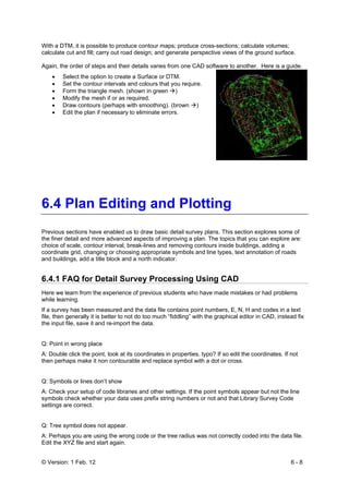 © Version: 1 Feb. 12 6 - 8
With a DTM, it is possible to produce contour maps; produce cross-sections; calculate volumes;
calculate cut and fill; carry out road design; and generate perspective views of the ground surface.
Again, the order of steps and their details varies from one CAD software to another. Here is a guide.
• Select the option to create a Surface or DTM.
• Set the contour intervals and colours that you require.
• Form the triangle mesh. (shown in green )
• Modify the mesh if or as required.
• Draw contours (perhaps with smoothing). (brown )
• Edit the plan if necessary to eliminate errors.
6.4 Plan Editing and Plotting
Previous sections have enabled us to draw basic detail survey plans. This section explores some of
the finer detail and more advanced aspects of improving a plan. The topics that you can explore are:
choice of scale, contour interval, break-lines and removing contours inside buildings, adding a
coordinate grid, changing or choosing appropriate symbols and line types, text annotation of roads
and buildings, add a title block and a north indicator.
6.4.1 FAQ for Detail Survey Processing Using CAD
Here we learn from the experience of previous students who have made mistakes or had problems
while learning.
If a survey has been measured and the data file contains point numbers, E, N, H and codes in a text
file, then generally it is better to not do too much “fiddling” with the graphical editor in CAD, instead fix
the input file, save it and re-import the data.
Q: Point in wrong place
A: Double click the point, look at its coordinates in properties, typo? If so edit the coordinates. If not
then perhaps make it non contourable and replace symbol with a dot or cross.
Q: Symbols or lines don’t show
A: Check your setup of code libraries and other settings. If the point symbols appear but not the line
symbols check whether your data uses prefix string numbers or not and that Library Survey Code
settings are correct.
Q: Tree symbol does not appear.
A: Perhaps you are using the wrong code or the tree radius was not correctly coded into the data file.
Edit the XYZ file and start again.
 