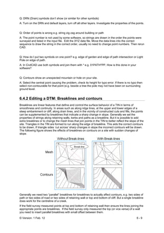 © Version: 1 Feb. 12 6 - 9
Q: DRN (Drain) symbols don’t show (or similar for other symbols)
A: Turn on the DRN and default layers, turn off all other layers. Investigate the properties of the points.
Q: Order of points is wrong e.g. string zig zag around building or path
A: The point number is not used by some software, so strings are drawn in the order the points were
surveyed and listed in the input file. Edit the XYZ data file. Move the data lines into the correct
sequence to draw the string in the correct order, usually no need to change point numbers. Then rerun
CAD.
Q: How do I put two symbols on one point? e.g. edge of garden and edge of path intersection or Light
Pole on edge of path.
A: In CivilCAD use both symbols and join them with * e.g. 01PATH*PP. How is this done in your
software?
Q: Contours show an unexpected mountain or hole on your site.
A: Select the central point causing the problem, check its height for typo error. If there is no typo then
select non-contourable for that point (e.g. beside a tree the pole may not have been on surrounding
ground level.
6.4.2 Editing a DTM: Breaklines and contours
Breaklines are linear features that define and control the surface behavior of a TIN in terms of
smoothness and continuity. In areas such as along ridge lines, at the upper and lower edges of a
steep embankment or cliff, along drain lines, and in the vicinity of constructed cuts and fills, the points
can be supplemented by breaklines that indicate a sharp change in slope. Generally we set the
properties of strings along retaining walls, kerbs and paths as a breakline. But it is possible to add
extra breaklines or to change the mesh lines that join points in the TIN to better reflect the slope of the
site. Triangles in the TIN are formed to run along the edge of breakline. This aids the correct contours
to be drawn. If triangle sides ‘cut across’ sharp changes in slope the incorrect contours will be drawn.
The following figure shows the effects of breaklines on contours on a site with sudden changes of
slope.
Generally we need two “parallel” breaklines for breaklines to actually affect contours, e.g. two sides of
path or two sides of road or two sides of retaining wall or top and bottom of cliff. But a single breakline
does work for the centreline of a creek.
If the field survey measured points at top and bottom of retaining wall then ensure the lines joining the
appropriate points are breaklines. If the field survey only measured the top (or vice versa) of a wall
you need to insert parallel breaklines with small offset between them.
 