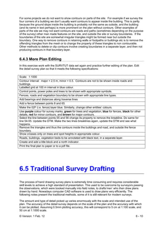 © Version: 1 Feb. 12 6 - 10
For some projects we do not want to show contours on parts of the site. For example if we survey the
four corners of a building we don’t usually want contours to appear inside the building. This is partly
because the ground slope inside the building is probably not the same as outside, and the building
(and its name in text perhaps) is more prominent on the plan without contours. Other examples of
parts of the site we may not want contours are roads and paths (sometimes depending on the purpose
of the survey) other man made features on the site, and outside the site or survey boundaries. If the
boundaries of the site are somewhat irregular triangles might be formed near but outside the
boundary. One way to remove contours in retaining walls or footpaths or buildings etc is to remove the
offending triangles from the mesh or to change the property of these triangles to non contourable.
Other methods to delete or clip contours involve creating boundaries in a separate layer, and then not
producing contours in that boundary layer.
6.4.3 More Plan Editing
In this exercise work with the SURVTUT data set again and practice further editing of the plan. Edit
the detail survey plan so that it meets the following specifications:
Scale: 1:1000
Contour interval: major = 2.5 m, minor = 0.5. Contours are not to be shown inside roads and
buildings.
Labelled grid at 100 m interval in blue colour.
Control points, power poles and trees to be shown with appropriate symbols.
Fences, roads and vegetation boundary to be shown with appropriate line types.
Add bearings and distances along traverse lines
Add a fence between points 8 and 65.
Make the 02F (i.e. fence) layer blue. Similarly, change other entities’ colours.
Use purple colour for survey marks, green for trees and vegetation, blue for fences, black for other
details, red for minor contours, and brown for major contours.
Select the line between points 55 and 56 change its property to remove the breakline. Do same for
line 54-55. Update the DTM. Make the two lines breaklines again, update the DTM and see what
happens.
Remove the triangles and thus the contours inside the buildings and road, and outside the fence
boundary.
Show crosses only on trees and spot heights in appropriate colour.
Roads, buildings, vegetation beds to be annotated with black text, in a separate layer.
Create and add a title block and a north indicator.
Print the final plan to paper or to a pdf file.
6.5 Traditional Survey Drafting
The process of hand drawing survey plans is extremely time consuming and requires considerable
skill levels to achieve a high standard of presentation. This used to be overcome by surveyors passing
the observations, which were booked manually into field notes, to drafts’men’ who then drew plans
drawn by hand. Nowadays computer CAD software is used to draw plans very efficiently. The
following notes present the traditional methods, some of it is still relevant for modern surveys.
The amount and type of detail picked up varies enormously with the scale and intended use of the
plan. The accuracy of the detail survey depends on the scale of the plan and the accuracy with which
it can be plotted. Assuming 0.5mm plotting accuracy, this will correspond to 5 cm at 1:100 scale, and
50 cm at 1:1000 scale.
 