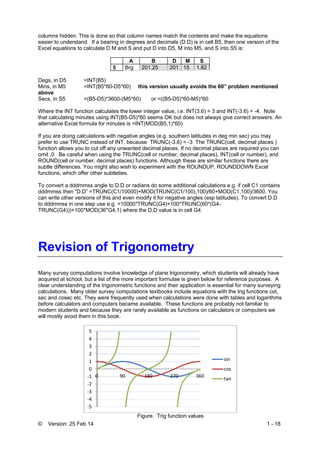 © Version: 25 Feb 14 1 - 18
columns hidden. This is done so that column names match the contents and make the equations
easier to understand. If a bearing in degrees and decimals (D.D) is in cell B5, then one version of the
Excel equations to calculate D M and S and put D into D5, M into M5, and S into S5 is:
A B D M S
5 Brg 201.25 201 15 1.82
Degs, in D5 =INT(B5)
Mins, in M5 =INT(B5*60-D5*60) this version usually avoids the 60” problem mentioned
above
Secs, in S5 =(B5-D5)*3600-(M5*60) or =((B5-D5)*60-M5)*60
Where the INT function calculates the lower integer value, i.e. INT(3.6) = 3 and INT(-3.6) = -4. Note
that calculating minutes using INT(B5-D5)*60 seems OK but does not always give correct answers. An
alternative Excel formula for minutes is =INT(MOD(B5,1)*60)
If you are doing calculations with negative angles (e.g. southern latitudes in deg min sec) you may
prefer to use TRUNC instead of INT, because TRUNC(-3.6) = -3 The TRUNC(cell, decimal places )
function allows you to cut off any unwanted decimal places. If no decimal places are required you can
omit ,0 Be careful when using the TRUNC(cell or number, decimal places), INT(cell or number), and
ROUND(cell or number, decimal places) functions. Although these are similar functions there are
subtle differences. You might also wish to experiment with the ROUNDUP, ROUNDDOWN Excel
functions, which offer other subtleties.
To convert a dddmmss angle to D.D or radians do some additional calculations e.g. if cell C1 contains
dddmmss then “D.D” =TRUNC(C1/10000)+MOD(TRUNC(C1/100),100)/60+MOD(C1,100)/3600. You
can write other versions of this and even modify it for negative angles (esp latitudes). To convert D.D
to dddmmss in one step use e.g. =10000*TRUNC(G4)+100*TRUNC(60*(G4-
TRUNC(G4)))+100*MOD(36*G4,1) where the D.D value is in cell G4.
Revision of Trigonometry
Many survey computations involve knowledge of plane trigonometry, which students will already have
acquired at school, but a list of the more important formulae is given below for reference purposes. A
clear understanding of the trigonometric functions and their application is essential for many surveying
calculations. Many older survey computations textbooks include equations with the trig functions cot,
sec and cosec etc. They were frequently used when calculations were done with tables and logarithms
before calculators and computers became available. These functions are probably not familiar to
modern students and because they are rarely available as functions on calculators or computers we
will mostly avoid them in this book.
Figure. Trig function values
‐5
‐4
‐3
‐2
‐1
0
1
2
3
4
5
0 90 180 270 360
sin
cos
tan
 