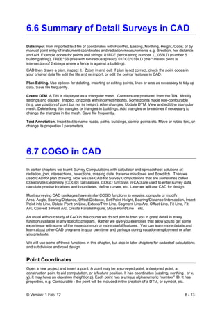 © Version: 1 Feb. 12 6 - 13
6.6 Summary of Detail Surveys in CAD
Data input from imported text file of coordinates with PointNo, Easting, Northing, Height, Code; or by
manual point entry of instrument coordinates and radiation measurements e.g. direction, hor distance
and ΔH. Example codes for points and strings: 01FCE (fence string number 1), 05BLD (number 5
building string), TREE*S6 (tree with 6m radius spread), 01FCE*01BLD (the * means point is
intersection of 2 strings where a fence is against a building).
CAD then draws a plan, inspect it. Zoom in and out. If plan is not correct, check the point codes in
your original data file edit the file and re import, or edit the points’ features in CAD.
Plan Editing. Use options for deleting, inserting or editing points, lines or arcs as necessary to tidy up
data. Save file frequently.
Create DTM. A TIN is displayed as a triangular mesh. Contours are produced from the TIN. Modify
settings and display. Inspect for points with incorrect heights. Some points made non-contourable
(e.g. use position of point but not its height). After changes: Update DTM. View and edit the triangular
mesh. Delete long thin triangles or triangles in buildings. Add triangles or breaklines if necessary to
change the triangles in the mesh. Save file frequently.
Text Annotation. Insert text to name roads, paths, buildings, control points etc. Move or rotate text, or
change its properties / parameters.
6.7 COGO in CAD
In earlier chapters we learnt Survey Computations with calculator and spreadsheet solutions of:
radiation, join, intersections, resections, missing data, traverse miscloses and Bowditch. Then we
used CAD for plan drawing. Now we use CAD for Survey Computations that are sometimes called
COordinate GeOmetry (COGO) calculations. COGO functions in CAD are used to enter survey data,
calculate precise locations and boundaries, define curves, etc. Later we will use CAD for design.
Most surveying CAD packages have similar COGO functions to enquire, compute or modify:
Area, Angle, Bearing/Distance, Offset Distance, Set Point Height, Bearing/Distance Intersection, Insert
Point into Line, Delete Point on Line, Extend/Trim Line, Segment Line/Arc, Offset Line, Fit Line, Fit
Arc, Convert 3-Point Arc, Create Parallel Figure, Move Point/Line etc.
As usual with our study of CAD in this course we do not aim to train you in great detail in every
function available in any specific program. Rather we give you exercises that allow you to get some
experience with some of the more common or more useful features. You can learn more details and
learn about other CAD programs in your own time and perhaps during vacation employment or after
you graduate.
We will use some of these functions in this chapter, but also in later chapters for cadastral calculations
and subdivision and road design.
Point Coordinates
Open a new project and insert a point. A point may be a surveyed point, a designed point, a
construction point to aid computation, or a feature position. It has coordinates (easting, northing or x,
y). It may have an elevation (height or z). Each point has a unique alphanumeric “number” ID. It has
properties, e.g. Contourable - the point will be included in the creation of a DTM, or symbol, etc.
 