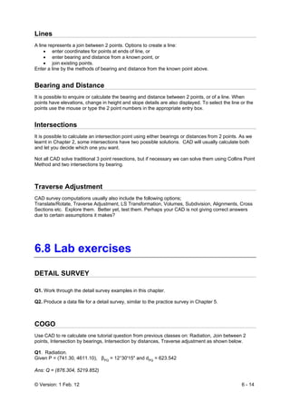 © Version: 1 Feb. 12 6 - 14
Lines
A line represents a join between 2 points. Options to create a line:
• enter coordinates for points at ends of line, or
• enter bearing and distance from a known point, or
• join existing points.
Enter a line by the methods of bearing and distance from the known point above.
Bearing and Distance
It is possible to enquire or calculate the bearing and distance between 2 points, or of a line. When
points have elevations, change in height and slope details are also displayed. To select the line or the
points use the mouse or type the 2 point numbers in the appropriate entry box.
Intersections
It is possible to calculate an intersection point using either bearings or distances from 2 points. As we
learnt in Chapter 2, some intersections have two possible solutions. CAD will usually calculate both
and let you decide which one you want.
Not all CAD solve traditional 3 point resections, but if necessary we can solve them using Collins Point
Method and two intersections by bearing.
Traverse Adjustment
CAD survey computations usually also include the following options;
Translate/Rotate, Traverse Adjustment, LS Transformation, Volumes, Subdivision, Alignments, Cross
Sections etc. Explore them. Better yet, test them. Perhaps your CAD is not giving correct answers
due to certain assumptions it makes?
6.8 Lab exercises
DETAIL SURVEY
Q1. Work through the detail survey examples in this chapter.
Q2. Produce a data file for a detail survey, similar to the practice survey in Chapter 5.
COGO
Use CAD to re calculate one tutorial question from previous classes on: Radiation, Join between 2
points, Intersection by bearings, Intersection by distances, Traverse adjustment as shown below.
Q1. Radiation.
Given P = (741.30, 4611.10), βPQ
= 12°30'15" and dPQ
= 623.542
Ans: Q = (876.304, 5219.852)
 