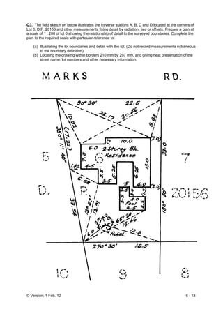 © Version: 1 Feb. 12 6 - 18
Q3. The field sketch on below illustrates the traverse stations A, B, C and D located at the corners of
Lot 6, D.P. 20156 and other measurements fixing detail by radiation, ties or offsets. Prepare a plan at
a scale of 1 : 200 of lot 6 showing the relationship of detail to the surveyed boundaries. Complete the
plan to the required scale with particular reference to:
(a) Illustrating the lot boundaries and detail with the lot. (Do not record measurements extraneous
to the boundary definition).
(b) Locating the drawing within borders 210 mm by 297 mm, and giving neat presentation of the
street name, lot numbers and other necessary information.
 