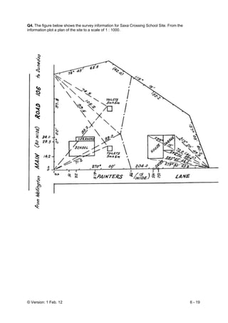 © Version: 1 Feb. 12 6 - 19
Q4. The figure below shows the survey information for Saxa Crossing School Site. From the
information plot a plan of the site to a scale of 1 : 1000.
 
