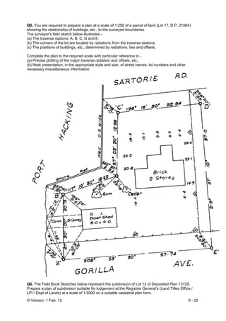 © Version: 1 Feb. 12 6 - 20
Q5. You are required to prepare a plan at a scale of 1:250 of a parcel of land (Lot 17, D.P. 21064)
showing the relationship of buildings, etc., to the surveyed boundaries.
The surveyor's field sketch below illustrates -
(a) The traverse stations: A, B, C, D and E.
(b) The corners of the lot are located by radiations from the traverse stations.
(c) The positions of buildings, etc., determined by radiations, ties and offsets.
Complete the plan to the required scale with particular reference to -
(a) Precise plotting of the major traverse radiation and offsets, etc.,
(b) Neat presentation, in the appropriate style and size, of street names, lot numbers and other
necessary miscellaneous information.
Q6. The Field Book Sketches below represent the subdivision of Lot 12 of Deposited Plan 13729.
Prepare a plan of subdivision suitable for lodgement at the Registrar General’s (Land Titles Office /
LPI / Dept of Lands) at a scale of 1:5000 on a suitable cadastral plan form.
 