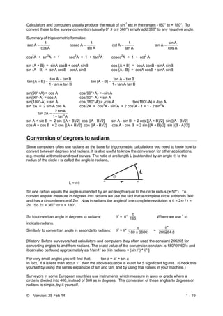 © Version: 25 Feb 14 1 - 19
Calculators and computers usually produce the result of sin-1
etc in the ranges -180° to + 180°. To
convert these to the survey convention (usually 0° ≤ α ≤ 360°) simply add 360° to any negative angle.
Summary of trigonometric formulae:
Acos
1
sec A 
Asin
1
cosec A 
Atan
1
Acot 
Acos
Asin
Atan 
cos2
A + sin2
A = 1 sec2
A = 1 + tan2
A cosec2
A = 1 + cot2
A
sin (A + B) = sinA cosB + cosA sinB cos (A + B) = cosA cosB - sinA sinB
sin (A - B) = sinA cosB - cosA sinB cos (A - B) = cosA cosB + sinA sinB
BtanAtan-1
BtanAtan
B)(Atan


BtanAtan1
BtanAtan
B)(Atan



sin(90°+A) = cos A cos(90°+A) = -sin A
sin(90°-A) = cos A cos(90°- A) = sin A
sin(180°-A) = sin A cos(180°-A) = -cos A tan(180°-A) = -tan A
sin 2A = 2 sin A cos A cos 2A = cos2
A - sin2
A = 2 cos2
A - 1 = 1 - 2 sin2
A
Atan1
tanA2
2Atan 2


sin A + sin B = 2 sin [(A + B)/2] cos [(A - B)/2] sin A - sin B = 2 cos [(A + B)/2] sin [(A - B)/2]
cos A + cos B = 2 cos [(A + B)/2] cos [(A - B)/2] cos A - cos B = 2 sin [(A + B)/2] sin [(B - A)/2]
Conversion of degrees to radians
Since computers often use radians as the base for trigonometric calculations you need to know how to
convert between degrees and radians. It is also useful to know the conversion for other applications,
e.g. mental arithmetic and road curves. The ratio of arc length L (subtended by an angle ) to the
radius of the circle r is called the angle in radians,
L = r 
So one radian equals the angle subtended by an arc length equal to the circle radius (≈ 57°). To
convert angular measure in degrees into radians we use the fact that a complete circle subtends 360°
and has a circumference of 2r. Now in radians the angle of one complete revolution is  = 2r / r =
2. So 2 = 360° or  = 180°.
So to convert an angle in degrees to radians: c
= °

180 Where we use c
to
indicate radians.
Similarly to convert an angle in seconds to radians: c
= "

(180 x 3600) ≈
"
206264.8
[History: Before surveyors had calculators and computers they often used the constant 206265 for
converting angles to and from radians. The exact value of the conversion constant is 180*60*60/and
it can also be found approximately as 1/sin1” so in radians ≈ (sin1”) * ” ]
For very small angles you will find that: tan a ≈ ac
≈ sin a
In fact, if a is less than about 1° then the above equation is exact for 5 significant figures. (Check this
yourself by using the series expansion of sin and tan, and by using trial values in your machine.)
Surveyors in some European countries use instruments which measure in gons or grads where a
circle is divided into 400, instead of 360 as in degrees. The conversion of these angles to degrees or
radians is simple, try it yourself.
 