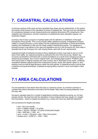 © Version: 1 Feb. 12 7 - 1
7. CADASTRAL CALCULATIONS
In previous sections of this book we have calculated loop closes around cadastral lots. In this section
we include a brief revision of the calculation of areas of cadastral lots. Then we cover the calculations
for comparisons between survey measurements and cadastral dimensions (PO comparisons), then
cadastral road intersections, and then subdivision of cadastral lots (area calculation aspects, not
subdivision design).
A primary role of many surveyors in Australia deals with the definition or redefinition of the legal
boundaries of land parcels. This is more broadly called cadastral surveying. A Registered Surveyor
(called a Licensed Surveyor in some states) has the professional authorisation to divide land thereby
creating new Certificates of Title over the newly created Freehold land parcels. The registered or
licensed surveyor must adhere to the rules and regulations set out in the Surveyors Act. Each state in
Australia has its own Surveyors Act, with varying names, each with its own requirements.
A general principle of cadastral surveying is that a registered surveyor must seek to set out, to the
best of their ability, the original boundaries as defined at the time of the first survey. Modern day
surveyors are therefore confronted with a myriad of problems as a result of the changing accuracy of
measuring technologies, loss of some original marks, and changing legal systems. Problems stem
from inaccuracies in original compass and chain surveys, lost or destroyed survey marks, conflicting
orientations between adjacent plans from subsequent surveys, issues with riparian rights (i.e. land
abutting rivers) as well as legal decisions made over land parcels. A cadastral surveyor must be both
a detective and quasi-land-lawyer. Cadastral surveying will be covered in much more detail in other
courses.
7.1 AREA CALCULATIONS
You are expected to have learnt about this topic in a previous course, so a revision summary is
included here without derivations and without all the details. Many basic Surveying textbooks cover
this topic well.
Surveyors calculate areas for a number of applications including cadastral surveying, e.g. for land
parcels and lots. We deal here with the calculation of area of figures that have regular (i.e. straight
line) boundaries. Areas to irregular boundaries (e.g. creeks and rivers) are dealt with elsewhere.
Unit conversions for lengths and areas:
1 inch = 25.4 mm exactly
1 foot = 0.3048m exactly = 12 inches
1 chain = 100 link = 66 feet = 22 yards (cricket pitch length)
1 mile = 5280 feet = 1.609…km
1 acre = 4 rood = 160 perch ≈ 64m * 64m (10 sq chain)
1 hectare (ha) = 10,000 m
2
= 100m * 100m
 