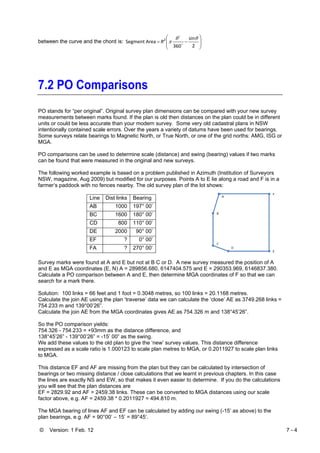 © Version: 1 Feb. 12 7 - 4
between the curve and the chord is: ⎟
⎟
⎠
⎞
⎜
⎜
⎝
⎛
−=
2
sin
360
Area Segment 2 θθ
π o
o
R
7.2 PO Comparisons
PO stands for “per original”. Original survey plan dimensions can be compared with your new survey
measurements between marks found. If the plan is old then distances on the plan could be in different
units or could be less accurate than your modern survey. Some very old cadastral plans in NSW
intentionally contained scale errors. Over the years a variety of datums have been used for bearings.
Some surveys relate bearings to Magnetic North, or True North, or one of the grid norths: AMG, ISG or
MGA.
PO comparisons can be used to determine scale (distance) and swing (bearing) values if two marks
can be found that were measured in the original and new surveys.
The following worked example is based on a problem published in Azimuth (Institution of Surveyors
NSW, magazine, Aug 2009) but modified for our purposes. Points A to E lie along a road and F is in a
farmer’s paddock with no fences nearby. The old survey plan of the lot shows:
Line Dist links Bearing
AB 1000 197° 00’
BC 1600 180° 00’
CD 800 110° 00’
DE 2000 90° 00’
EF ? 0° 00’
FA ? 270° 00’
Survey marks were found at A and E but not at B C or D. A new survey measured the position of A
and E as MGA coordinates (E, N) A = 289856.680, 6147404.575 and E = 290353.969, 6146837.380.
Calculate a PO comparison between A and E, then determine MGA coordinates of F so that we can
search for a mark there.
Solution: 100 links = 66 feet and 1 foot = 0.3048 metres, so 100 links = 20.1168 metres.
Calculate the join AE using the plan ‘traverse’ data we can calculate the ‘close’ AE as 3749.268 links =
754.233 m and 139°00’26”.
Calculate the join AE from the MGA coordinates gives AE as 754.326 m and 138°45’26”.
So the PO comparison yields:
754.326 - 754.233 = +93mm as the distance difference, and
138°45’26” - 139°00’26” = -15’ 00” as the swing.
We add these values to the old plan to give the ‘new’ survey values. This distance difference
expressed as a scale ratio is 1.000123 to scale plan metres to MGA, or 0.2011927 to scale plan links
to MGA.
This distance EF and AF are missing from the plan but they can be calculated by intersection of
bearings or two missing distance / close calculations that we learnt in previous chapters. In this case
the lines are exactly NS and EW, so that makes it even easier to determine. If you do the calculations
you will see that the plan distances are
EF = 2829.92 and AF = 2459.38 links. These can be converted to MGA distances using our scale
factor above, e.g. AF = 2459.38 * 0.2011927 = 494.810 m.
The MGA bearing of lines AF and EF can be calculated by adding our swing (-15’ as above) to the
plan bearings, e.g. AF = 90°00’ – 15’ = 89°45’.
 