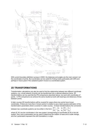 © Version: 1 Feb. 12 7 - 6
With current boundary definition surveys in NSW, the distances and angles are the main concern not
the coordinates of points. But coordinates can be useful for finding marks particularly with GPS and
perhaps in future years if the cadastral system moves to a coordinated system.
2D TRANSFORMATIONS
Transformation calculations can also be used to find the relationship between two different coordinate
systems, e.g. a local network of points can be transformed into a national reference frame. 2D
transformations can be used like the PO comparisons described above, but work with coordinates of
points. In PO comparisons we achieve the same results but work with bearings and distances of lines
between points.
In later courses 2D transformations will be covered for cases where two points have known
coordinates. If there are more than 2 known points it is better to use a least squares estimation of the
transformation parameters (that is covered in a later course). In linear transformations the connection
between two coordinate systems can be written in the form: ⎥
⎦
⎤
⎢
⎣
⎡
+⎥
⎦
⎤
⎢
⎣
⎡
⎥
⎦
⎤
⎢
⎣
⎡
=⎥
⎦
⎤
⎢
⎣
⎡
N
E
22
11
t
t
N
E
qp
qp
N'
E'
where (E’,N’) are the coordinates in the new system corresponding to coordinates (E,N) in the old
system, the p and q parameters can be used to determine the rotation of axes and a scale change,
and the t parameters represent the shift (translation) in origin.
 