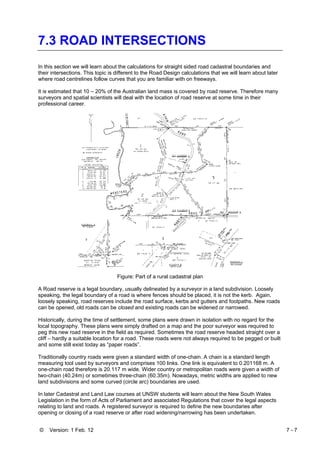 © Version: 1 Feb. 12 7 - 7
7.3 ROAD INTERSECTIONS
In this section we will learn about the calculations for straight sided road cadastral boundaries and
their intersections. This topic is different to the Road Design calculations that we will learn about later
where road centrelines follow curves that you are familiar with on freeways.
It is estimated that 10 – 20% of the Australian land mass is covered by road reserve. Therefore many
surveyors and spatial scientists will deal with the location of road reserve at some time in their
professional career.
Figure: Part of a rural cadastral plan
A Road reserve is a legal boundary, usually delineated by a surveyor in a land subdivision. Loosely
speaking, the legal boundary of a road is where fences should be placed, it is not the kerb. Again,
loosely speaking, road reserves include the road surface, kerbs and gutters and footpaths. New roads
can be opened, old roads can be closed and existing roads can be widened or narrowed.
Historically, during the time of settlement, some plans were drawn in isolation with no regard for the
local topography. These plans were simply drafted on a map and the poor surveyor was required to
peg this new road reserve in the field as required. Sometimes the road reserve headed straight over a
cliff – hardly a suitable location for a road. These roads were not always required to be pegged or built
and some still exist today as “paper roads”.
Traditionally country roads were given a standard width of one-chain. A chain is a standard length
measuring tool used by surveyors and comprises 100 links. One link is equivalent to 0.201168 m. A
one-chain road therefore is 20.117 m wide. Wider country or metropolitan roads were given a width of
two-chain (40.24m) or sometimes three-chain (60.35m). Nowadays, metric widths are applied to new
land subdivisions and some curved (circle arc) boundaries are used.
In later Cadastral and Land Law courses at UNSW students will learn about the New South Wales
Legislation in the form of Acts of Parliament and associated Regulations that cover the legal aspects
relating to land and roads. A registered surveyor is required to define the new boundaries after
opening or closing of a road reserve or after road widening/narrowing has been undertaken.
 