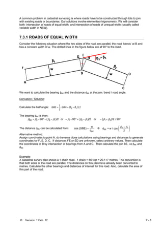 © Version: 1 Feb. 12 7 - 8
A common problem in cadastral surveying is where roads have to be constructed through lots to join
with existing roads or boundaries. Our solutions involve elementary trigonometry. We will consider
both: intersection of roads of equal width; and intersection of roads of unequal width (usually called
variable width in NSW).
7.3.1 ROADS OF EQUAL WIDTH
Consider the following situation where the two sides of the road are parallel, the road ‘bends’ at B and
has a constant width of w. The dotted lines in the figure below are at 90° to the road.
We want to calculate the bearing βBE and the distance dBE at the join / bend / road angle.
Derivation / Solution:
Calculate the half angle: 2/
2
1
12 )β(β GBHGBE −==
The bearing βBE is then:
°±+=−+°−=−−°−= 90)/2(or)/2(90or)/2(90 21121122BE βββββββββ
The distance dBE can be calculated from:
BEd
w
(GBE)cos = ⎟
⎠
⎞
⎜
⎝
⎛ −
2
cosw /=d 12
BE
ββ
Alternative method:
Assign coordinates to point A, do traverse close calculations using bearings and distances to generate
coordinates for F, E, D, C. If distances FE or ED are unknown, select arbitrary values. Then calculate
the coordinates of B by intersection of bearings from A and C. Then calculate the join BE, i.e βBE and
dBE
Example:
A cadastral survey plan shows a 1 chain road. 1 chain = 66 feet ≈ 20.117 metres. The convention is
that both sides of the road are parallel. The distances on this plan have already been converted to
metres. Calculate the other bearings and distances of interest for this road. Also, calculate the area of
this part of the road.
 
