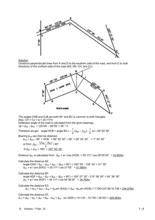 © Version: 1 Feb. 12 7 - 9
Solution:
Construct perpendicular lines from A and D to the southern side of the road, and from C to both
directions of the northern side of the road (AG, DK, CH, and CJ).
The angles CHB and CJB are both 90° and BC is common to both triangles.
Also, CH = CJ = w = 20.117m
Deflection angle of the road is calculated from the given bearings:
Δβ = βBD – βAB = 125°06’ – 68°55’ = 56° 11’
Therefore we get: angle HCB = angle BCJ 30"05'28
2
1
)(
2
1
ABBD °=Δ=−= βββ
Bearing βCB can then be obtained:
βCB = βAB – 90° + HCB = 68° 55’ 00” – 90° + 28° 05’ 30” = 7° 00’ 30”
or from °±
+
= 90
2
)( BDAB
BC
ββ
β
βBC = βCB + 180° = 187° 00’ 30”
Distance dBC is calculated from: dBC = w / cos (HCB) = 20.117 / cos 28°05’30” = 22.803m
Calculate the distance AE:
angle EAG = βAE – βAG = βAE – (βAB + 90°) = 180° 00’ - 158° 55’ = 21° 05’
dAE = w / cos (EAG) = 20.117 / cos 21°05’ = 21.560m
Calculate the distance DF:
angle KDF = βDK – βDF = βDK – (βBD + 90°) = 160° 27’ 30” - 215° 06’ 00” = 54° 38’ 30”
dDF = w / cos (KDF) = 20.117 / cos 54°38’30” = 34.763m
Calculate the distance EC:
dEC = dEG + dAB – dHB = dAEsin (EAG) + dAB - dBCsin (HCB) = 7.756+237.56-10.738 = 234.578m
Calculate the distance CF:
dCF = dBD – dBJ + dKF = dBD - dHB + dDF ⋅ sin (KDF) = 411.87 - 10.738 + 28.351 = 429.483m
 