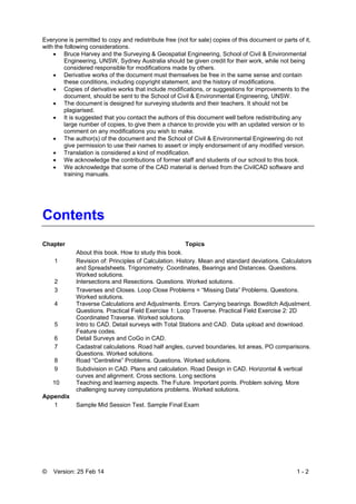 © Version: 25 Feb 14 1 - 2
Everyone is permitted to copy and redistribute free (not for sale) copies of this document or parts of it,
with the following considerations.
 Bruce Harvey and the Surveying & Geospatial Engineering, School of Civil & Environmental
Engineering, UNSW, Sydney Australia should be given credit for their work, while not being
considered responsible for modifications made by others.
 Derivative works of the document must themselves be free in the same sense and contain
these conditions, including copyright statement, and the history of modifications.
 Copies of derivative works that include modifications, or suggestions for improvements to the
document, should be sent to the School of Civil & Environmental Engineering, UNSW.
 The document is designed for surveying students and their teachers. It should not be
plagiarised.
 It is suggested that you contact the authors of this document well before redistributing any
large number of copies, to give them a chance to provide you with an updated version or to
comment on any modifications you wish to make.
 The author(s) of the document and the School of Civil & Environmental Engineering do not
give permission to use their names to assert or imply endorsement of any modified version.
 Translation is considered a kind of modification.
 We acknowledge the contributions of former staff and students of our school to this book.
 We acknowledge that some of the CAD material is derived from the CivilCAD software and
training manuals.
Contents
Chapter Topics
About this book. How to study this book.
1 Revision of: Principles of Calculation. History. Mean and standard deviations. Calculators
and Spreadsheets. Trigonometry. Coordinates, Bearings and Distances. Questions.
Worked solutions.
2 Intersections and Resections. Questions. Worked solutions.
3 Traverses and Closes. Loop Close Problems = “Missing Data” Problems. Questions.
Worked solutions.
4 Traverse Calculations and Adjustments. Errors. Carrying bearings. Bowditch Adjustment.
Questions. Practical Field Exercise 1: Loop Traverse. Practical Field Exercise 2: 2D
Coordinated Traverse. Worked solutions.
5 Intro to CAD. Detail surveys with Total Stations and CAD. Data upload and download.
Feature codes.
6 Detail Surveys and CoGo in CAD.
7 Cadastral calculations. Road half angles, curved boundaries, lot areas, PO comparisons.
Questions. Worked solutions.
8 Road “Centreline” Problems. Questions. Worked solutions.
9 Subdivision in CAD. Plans and calculation. Road Design in CAD. Horizontal & vertical
curves and alignment. Cross sections. Long sections
10 Teaching and learning aspects. The Future. Important points. Problem solving. More
challenging survey computations problems. Worked solutions.
Appendix
1 Sample Mid Session Test. Sample Final Exam
 