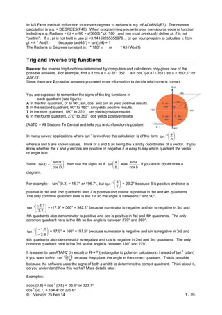 © Version: 25 Feb 14 1 - 20
In MS Excel the built in function to convert degrees to radians is e.g. =RADIANS(B3) . The reverse
calculation is e.g. = DEGREES(F40). When programming you write your own source code or function
including e.g. Radians = (d + m/60 + s/3600) * pi /180 and you must previously define pi, if is not
“built in”. If  , pi is not built in use pi =3.14159265358979… or get your program to calculate  from
pi = 4 * Atn(1) because tan(45°) = tan(/4) = 1
The Radians to Degrees constant is: * 180/  or * 45 / Atn(1)
Trig and inverse trig functions
Beware: the inverse trig functions determined by computers and calculators only gives one of the
possible answers. For example, find a if cos a = -0.871 357. a = cos-1
(-0.871 357) so a = 150°37' or
209°23'.
Since there are 2 possible answers you need more information to decide which one is correct.
You are expected to remember the signs of the trig functions in
each quadrant (see figure):
A In the first quadrant, 0° to 90°, sin, cos, and tan all yield positive results.
S In the second quadrant, 90° to 180°, sin yields positive results.
T In the third quadrant, 180° to 270°, tan yields positive results.
C In the fourth quadrant, 270° to 360°, cos yields positive results.
(ASTC = All Stations To Central and tells you which function is positive)
In many survey applications where tan-1
is involved the calculation is of the form 





b
a1
tan
where a and b are known values. Think of a and b as being the x and y coordinates of a vector. If you
know whether the x and y vectors are positive or negative it is easy to say which quadrant the vector
or angle is in.
Since 






D
D
D
cos
sin
tan then use the signs as if 





b
a
tan was
b
a
cos
sin
. If you are in doubt draw a
diagram.
For example: tan-1
(0.3) = 16.7° or 196.7°, but 





7
3
tan 1
= 23.2° because 3 is positive and sine is
positive in 1st and 2nd quadrants also 7 is positive and cosine is positive in 1st and 4th quadrants.
The only common quadrant here is the 1st so the angle is between 0° and 90°.





 
4.3
1.1
tan 1
= -17.9° + 360° = 342.1° because numerator is negative and sin is negative in 3rd and
4th quadrants also denominator is positive and cos is positive in 1st and 4th quadrants. The only
common quadrant here is the 4th so the angle is between 270° and 360°.








4.3
1.1
tan 1
= 17.9° + 180° =197.9° because numerator is negative and sin is negative in 3rd and
4th quadrants also denominator is negative and cos is negative in 2nd and 3rd quadrants. The only
common quadrant here is the 3rd so the angle is between 180° and 270°.
It is easier to use ATAN2 (in excel) or RP (rectangular to polar on calculators) instead of tan-1
(atan)
if you want to find  b
a1
tan
because they place the angle in the correct quadrant. This is possible
because the software uses the signs of both a and b to determine the correct quadrant. Think about it,
do you understand how this works? More details later.
Examples:
acos (0.8) = cos-1
(0.8) = 36.9 or 323.1
cos-1
(-0.7) = 134.4 or 225.6
 