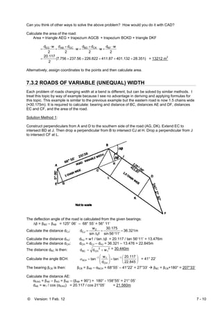 © Version: 1 Feb. 12 7 - 10
Can you think of other ways to solve the above problem? How would you do it with CAD?
Calculate the area of the road:
Area = triangle AEG + trapezium AGCB + trapezium BCKD + triangle DKF
2
wd
w
2
dd
w
2
dd
2
wd KFCKBDGCABEG ⋅
+⋅
+
+⋅
+
+
⋅
=
28.351)401.132411.87226.822237.567.756
2
20.117
+++++= ( = 13212 m2
Alternatively, assign coordinates to the points and then calculate area.
7.3.2 ROADS OF VARIABLE (UNEQUAL) WIDTH
Each problem of roads changing width at a bend is different, but can be solved by similar methods. I
treat this topic by way of example because I see no advantage in deriving and applying formulas for
this topic. This example is similar to the previous example but the eastern road is now 1.5 chains wide
(≈30.175m). It is required to calculate: bearing and distance of BC, distances AE and DF, distances
EC and CF, and the area of the road.
Solution Method 1:
Construct perpendiculars from A and D to the southern side of the road (AG, DK). Extend EC to
intersect BD at J. Then drop a perpendicular from B to intersect CJ at H. Drop a perpendicular from J
to intersect CF at L.
The deflection angle of the road is calculated from the given bearings:
Δβ = βBD – βAB = 125° 06’ – 68° 55’ = 56° 11’
Calculate the distance dCJ: 36.321m
11'56sin
30.175
sin
w
d 2
CJ =
°
=
Δ
=
β
Calculate the distance dHJ: dHJ = w1 / tan Δβ = 20.117 / tan 56°11’ = 13.476m
Calculate the distance dCH: dCH = dCJ – dHJ = 36.321 – 13.476 = 22.845m
The distance dBC is then: 2
1
2
CHBC wdd += = 30.440m
Calculate the angle BCH: ⎟
⎠
⎞
⎜
⎝
⎛
=⎟
⎟
⎠
⎞
⎜
⎜
⎝
⎛
= −−
22.845
20.117
tan
d
w
tan 1
CH
11
BCHα = 41° 22’
The bearing βCB is then: βCB = βAB – αBCH = 68°55’ – 41°22’ = 27°33’ βBC = βCB+180° = 207°33’
Calculate the distance AE:
αEAG = βAE – βAG = βAE – (βAB + 90°) = 180° - 158°55’ = 21° 05’
dAE = w1 / cos (αEAG) = 20.117 / cos 21°05’ = 21.560m
 