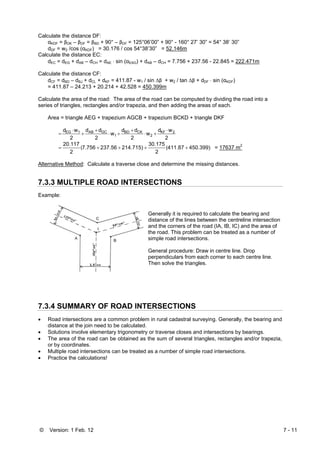 © Version: 1 Feb. 12 7 - 11
Calculate the distance DF:
αKDF = βDK – βDF = βBD + 90° – βDF = 125°06’00” + 90° - 160° 27’ 30” = 54° 38’ 30”
dDF = w2 /cos (αKDF) = 30.176 / cos 54°38’30” = 52.146m
Calculate the distance EC:
dEC = dEG + dAB – dCH = dAE ⋅ sin (αEAG) + dAB – dCH = 7.756 + 237.56 - 22.845 = 222.471m
Calculate the distance CF:
dCF = dBD – dBJ + dCL + dKF = 411.87 - w1 / sin Δβ + w2 / tan Δβ + dDF ⋅ sin (αKDF)
= 411.87 – 24.213 + 20.214 + 42.528 = 450.399m
Calculate the area of the road: The area of the road can be computed by dividing the road into a
series of triangles, rectangles and/or trapezia, and then adding the areas of each.
Area = triangle AEG + trapezium AGCB + trapezium BCKD + triangle DKF
2
wd
w
2
dd
w
2
dd
2
wd 2KF
2
CKBD
1
GCAB1EG ⋅
+⋅
+
+⋅
+
+
⋅
=
450.399)411.87
2
30.175
214.715)237.567.756
2
20.117
++++= (( = 17637 m2
Alternative Method: Calculate a traverse close and determine the missing distances.
7.3.3 MULTIPLE ROAD INTERSECTIONS
Example:
Generally it is required to calculate the bearing and
distance of the lines between the centreline intersection
and the corners of the road (IA, IB, IC) and the area of
the road. This problem can be treated as a number of
simple road intersections.
General procedure: Draw in centre line. Drop
perpendiculars from each corner to each centre line.
Then solve the triangles.
7.3.4 SUMMARY OF ROAD INTERSECTIONS
• Road intersections are a common problem in rural cadastral surveying. Generally, the bearing and
distance at the join need to be calculated.
• Solutions involve elementary trigonometry or traverse closes and intersections by bearings.
• The area of the road can be obtained as the sum of several triangles, rectangles and/or trapezia,
or by coordinates.
• Multiple road intersections can be treated as a number of simple road intersections.
• Practice the calculations!
 