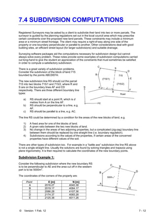 © Version: 1 Feb. 12 7 - 12
7.4 SUBDIVISION COMPUTATIONS
Registered Surveyors may be asked by a client to subdivide their land into two or more parcels. The
surveyor is guided by the planning regulations set out in the local council area which may prescribe
certain constraints over the proposed new land parcels. These constraints may include a minimum
area or a minimum street frontage. The client may require a right-of-way along one side of the
property or one boundary perpendicular or parallel to another. Other considerations deal with good
building sites, an efficient street layout (for larger subdivisions) and suitable drainage.
Surveying software packages aid the computations necessary for subdivision design but cannot
always solve every problem. These notes provide some examples of subdivision computations carried
out long-hand to give the student an appreciation of the constraints that must sometimes be satisfied
in order to compute a satisfactory subdivision.
There is a great variety of subdivision problems.
Consider the subdivision of the block of land 715
bounded by the points ABCDEFA:
The new subdivision line RS should cut the parcel
715 into two blocks 715/1 and 715/2, where R and
S are on the boundary lines AF and CD
respectively. There are three different boundary line
types:
a) RS should start at a point R, which is d
metres from A on the line AF.
b) RS should be perpendicular to a line, e.g.
AF.
c) RS should be parallel to a line, e.g. AC.
The line RS could be determined by a condition for the areas of the new blocks of land, e.g.
1) A fixed area for one of the blocks of land.
2) A given ratio between the two new blocks of land.
3) No change in the areas of two adjoining properties, but a complicated (zig-zag) boundary line
between them should be replaced by one straight line (i.e. boundary regulation).
4) Subdivisions according to the values of the properties, if certain areas of the concerned
properties have different values of the soil.
There are other types of subdivision too. For example in a “battle axe” subdivision the line RS above
is not a single straight line. Usually the solutions are found by solving triangles and trapezia using
plane trigonometry. It is then required to calculate the coordinates of the new boundary points.
Subdivision Example 1:
Consider the following subdivision where the new boundary RS
is to be perpendicular to AE and the area cut off in the western
part is to be 5000m2
.
The coordinates of the corners of the property are:
Point E [m] N [m]
A 2016.27 4040.38
B 2019.17 4084.17
C 2086.28 4107.36
D 2174.37 4065.28
E 2125.38 4011.26
 