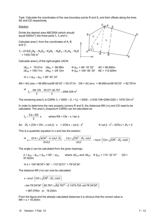 © Version: 1 Feb. 12 7 - 13
Task: Calculate the coordinates of the new boundary points R and S, and their offsets along the lines
AE and CD respectively.
Solution:
Divide the desired area ABCSRA (which should
equal 5000m2
) into three parts f1, f2 and f3:
Calculate area f1 from the coordinates of A, B
and C:
|ENNEENNEENNE0.5|f ACACCBCBBABA1 ][ −+−+−=
= 1435.748 m2
Calculate area f2 of the right-angled ΔACN:
ΔEAC = 70.01m ΔNAC = 66.98m βAC = 46° 16’ 02” AC = 96.890m
ΔEAE = 109.11m ΔNAE = -29.12m βAE = 104° 56’ 35” AE = 112.929m
α = βAE – βAC = 58° 40’ 33”
AN = AC⋅cosα = 96.890⋅cos58°40’33” = 50.371m CN = AC⋅sinα = 96.890⋅sin58°40’33” = 82.767m
2
2 m2084.528
2
82.76750.371
2
CNAN
f =
⋅
=
⋅
=
The remaining area f3 is CSRN: f3 = 5000 – (f1 + f2) = 5000 – (1435.748+2084.528) = 1479.724 m2
In order to determine the new property corners R and S, the distances NR (=x) and CS need to be
calculated. The area f3 (trapezium CSRN) can be calculated as:
x
2
RSC
f3 ⋅
+
=
N
where RS = CN – x / tan β
So: 2f3 = (CN + CN – x cot β) ⋅ x = 2CN⋅x – cot β ⋅ x2
cot β ⋅ x2
– 2CN⋅x + 2f3 = 0
This is a quadratic equation in x and has the solution:
β
β
2cot
2fcot44CN2C
x 3
2
⋅⋅−±
=
N
β
β
cot
cot2fCNC 3
2
⋅−±
=
N
⎟
⎠
⎞⎜
⎝
⎛ ⋅−±⋅= ββ cot2fCNCt 3
2
Nan
The angle β can be calculated from the given bearings:
β = βCN – βCD = βAE + 90° – βCD where ΔECD and ΔNCD βCD = 115° 32’ 01” CD =
97.625m
β = 104°56’35”+ 90° – 115°32’01” = 79°24’34”
The distance NR (=x) can now be calculated:
⎟
⎠
⎞⎜
⎝
⎛ ⋅−±⋅= ββ cot2fCNCt 3
2
Nanx
⎟
⎠
⎞⎜
⎝
⎛ °⋅⋅−±⋅°= 24'34"79cot1479.724282.76782.76724'34"79tan 2
= 867.076m or 18.254m
From the figure and the already calculated distances it is obvious that the correct value is:
NR = x = 18.254m
 