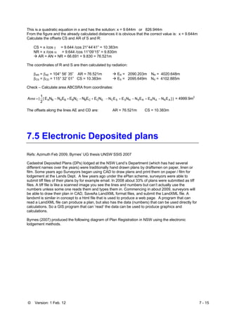 © Version: 1 Feb. 12 7 - 15
This is a quadratic equation in x and has the solution: x = 9.644m or 826.944m
From the figure and the already calculated distances it is obvious that the correct value is: x = 9.644m
Calculate the offsets CS and AR of S and R:
CS = x /cos γ = 9.644 /cos 21°44’41” = 10.383m
NR = x /cos α = 9.644 /cos 11°09’15” = 9.830m
AR = AN + NR = 66.691 + 9.830 = 76.521m
The coordinates of R and S are then calculated by radiation:
βAR = βAE = 104° 56’ 35” AR = 76.521m ER = 2090.203m NR = 4020.648m
βCS = βCD = 115° 32’ 01” CS = 10.383m ES = 2095.649m NS = 4102.885m
Check – Calculate area ABCSRA from coordinates:
NEENNEENNE
2
1
|A SCCBCBBABA +−+−= [rea |]ENNEENNEEN ARARRSRSSC −+−+− = 4999.9m2
The offsets along the lines AE and CD are: AR = 76.521m CS = 10.383m
7.5 Electronic Deposited plans
Refs: Azimuth Feb 2009, Byrnes’ UG thesis UNSW SSIS 2007
Cadastral Deposited Plans (DPs) lodged at the NSW Land’s Department (which has had several
different names over the years) were traditionally hand drawn plans by draftsmen on paper, linen or
film. Some years ago Surveyors began using CAD to draw plans and print them on paper / film for
lodgement at the Lands Dept. A few years ago under the ePlan scheme, surveyors were able to
submit tiff files of their plans by for example email. In 2008 about 33% of plans were submitted as tiff
files. A tiff file is like a scanned image you see the lines and numbers but can’t actually use the
numbers unless some one reads them and types them in. Commencing in about 2009, surveyors will
be able to draw their plan in CAD, SaveAs LandXML format files, and submit the LandXML file. A
landxml is similar in concept to a html file that is used to produce a web page. A program that can
read a LandXML file can produce a plan, but also has the data (numbers) that can be used directly for
calculations. So a GIS program that can ‘read’ the data can be used to produce graphics and
calculations.
Byrnes (2007) produced the following diagram of Plan Registration in NSW using the electronic
lodgement methods.
 