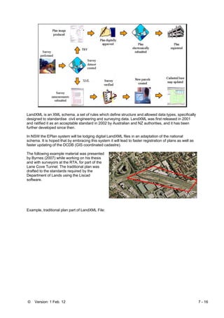 © Version: 1 Feb. 12 7 - 16
LandXML is an XML schema, a set of rules which define structure and allowed data types, specifically
designed to standardise civil engineering and surveying data. LandXML was first released in 2001
and ratified it as an acceptable standard in 2002 by Australian and NZ authorities, and it has been
further developed since then.
In NSW the EPlan system will be lodging digital LandXML files in an adaptation of the national
schema. It is hoped that by embracing this system it will lead to faster registration of plans as well as
faster updating of the DCDB (GIS coordinated cadastre).
The following example material was presented
by Byrnes (2007) while working on his thesis
and with surveyors at the RTA, for part of the
Lane Cove Tunnel. The traditional plan was
drafted to the standards required by the
Department of Lands using the Liscad
software.
Example, traditional plan part of LandXML File:
 