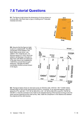 © Version: 1 Feb. 12 7 - 18
7.6 Tutorial Questions
Q1. The figure at right shows the dimensions of a lot as shown on
a survey plan. Has there been a typo or drafting error? Calculate
misclose and area.
Q2. Assume that the figure at right
is part of a cadastral DP. The MGA
coordinates of the DH&W in the
North West corner of lot 1 are
(289571.797, 6146779.731). An
azimuth swing of 2°10’20” has to be
added to all bearings in the plan to
align them with MGA and distances
in the plan have to be multiplied by
1.000140 to convert them to grid
distances. Calculate the MGA
coordinates of all lot corners shown
in the figure.
Q3. The figure below shows an old road survey of 100 links wide. [100 link = 66 * 0.3048 metres
exactly] Pegs on this survey were found at A and E. A traverse, on an assumed bearing, was run
along A G F E, with AG = 115° 20' for 563.270 m, GF = 81°48' for 563.270 m and FE = 94°05' for
534.067 m. Find the correction to be made to the adopted bearing of the traverse to bring it onto the
same azimuth (bearing) as the road survey. Also, state the comparison in the distance AE between
the original and the new traverse.
 