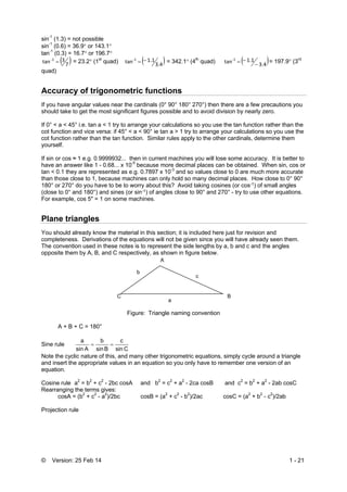 © Version: 25 Feb 14 1 - 21
sin-1
(1.3) = not possible
sin-1
(0.6) = 36.9 or 143.1
tan-1
(0.3) = 16.7 or 196.7
 7
3 tan‐1
 = 23.2 (1st
quad)  4.3
1.1 tan‐1  = 342.1 (4th
quad)  4.3
1.1 tan‐1

 = 197.9 (3rd
quad)
Accuracy of trigonometric functions
If you have angular values near the cardinals (0° 90° 180° 270°) then there are a few precautions you
should take to get the most significant figures possible and to avoid division by nearly zero.
If 0° < a < 45° i.e. tan a < 1 try to arrange your calculations so you use the tan function rather than the
cot function and vice versa: if 45° < a < 90° ie tan a > 1 try to arrange your calculations so you use the
cot function rather than the tan function. Similar rules apply to the other cardinals, determine them
yourself.
If sin or cos ≈ 1 e.g. 0.9999932... then in current machines you will lose some accuracy. It is better to
have an answer like 1 - 0.68... x 10-5
because more decimal places can be obtained. When sin, cos or
tan < 0.1 they are represented as e.g. 0.7897 x 10-3
and so values close to 0 are much more accurate
than those close to 1, because machines can only hold so many decimal places. How close to 0° 90°
180° or 270° do you have to be to worry about this? Avoid taking cosines (or cos-1) of small angles
(close to 0° and 180°) and sines (or sin-1) of angles close to 90° and 270° - try to use other equations.
For example, cos 5" = 1 on some machines.
Plane triangles
You should already know the material in this section; it is included here just for revision and
completeness. Derivations of the equations will not be given since you will have already seen them.
The convention used in these notes is to represent the side lengths by a, b and c and the angles
opposite them by A, B, and C respectively, as shown in figure below.
A
C B
a
b
c
Figure: Triangle naming convention
A + B + C = 180°
Sine rule
Csin
c
Bsin
b
Asin
a

Note the cyclic nature of this, and many other trigonometric equations, simply cycle around a triangle
and insert the appropriate values in an equation so you only have to remember one version of an
equation.
Cosine rule a2
= b2
+ c2
- 2bc cosA and b2
= c2
+ a2
- 2ca cosB and c2
= b2
+ a2
- 2ab cosC
Rearranging the terms gives:
cosA = (b2
+ c2
- a2
)/2bc cosB = (a2
+ c2
- b2
)/2ac cosC = (a2
+ b2
- c2
)/2ab
Projection rule
 