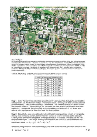 © Version: 1 Feb. 12 7 - 21
About the Figure:
An orthophoto map is made from special high quality aerial photographs combined with ground survey data and mathematically
corrected so that while it looks like a photo it is as accurate as a map. The orthophoto was made by AAM and kindly given to the
School. The company employs some of our Surveying and SIS graduates and current students. Date of Photography 8/1/2002.
The files supplied to the school were a 24 bit colour tiff orthoimage with a resolution (ground sample distance of 0.125 m) and a
file to geocode the orthoimage. The geocode file gives the ground distance of each pixel’s width and height and the MGA
coordinates of the top left (NW) corner. North is up the page. The image in figure 1 is a low resolution screen capture of the
actual image supplied.
Table 1. MGA (Map Grid of Australia) coordinates of UNSW campus corners
Corner Easting (m) Northing (m)
A 335 968 6 245 859
B 336 777 6 245 739
C 336 822 6 245 715
D 336 968 6 245 690
E 336 924 6 245 432
F 336 568 6 245 487
G 336 536 6 245 299
H 336 067 6 245 368
I 336 024 6 245 606
Step 1: Enter the coordinate data into a spreadsheet. How can you check that you have entered the
data correctly? i.e. that there are no typo / transcription errors. One way is to do a sum calculation of
your entered data. Add up all the Easting (E) coordinates. The sum should equal 3 028 654 exactly,
with no round off errors. If you do not get this value then you have an error (or I have an error in the
question ☺). Similarly the sum of Northing (N) coordinates should equal 56 210 195. There is an
optional extra step that can be done from here, it is described later.
Step 2: Calculate the area using a triangle method. Divide the campus into a network of triangles by
drawing lines connecting corners, so that the entire campus is covered and each part is a triangle.
Certainly there is more than one pattern of triangles that could be selected. Then calculate the side
lengths of all triangles. Each length is simply calculated from the formula for distance between two
coordinated points, i.e. 2
12
2
1212 )()( NNEED −+−=
When calculating distances from coordinates you may wish to use the vlookup function in excel so that
UNSW main campus orthophoto map
 