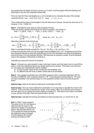 © Version: 1 Feb. 12 7 - 22
you merely enter the labels of the two corners e.g. C and E, and the program finds the Eastings and
Northings for you from the originally entered data.
Once we have the three side lengths (a, b, c) of a triangle we can calculate the area of the triangle
using the formula: c)b(a½sc)-(sb)-(sa)-(ss ++== whereArea
Then simply add the areas of all triangles to find the total area of campus. Convert the area from m2
to
hectares. [1 ha = 10000 m2
].
Step 3: Calculate the area using an area of polygon formula.
There are several varieties of formula for the area of a polygon, one version is:
Area = ½ | [(N1E2 + N2E3 + ... + NnEn+1) - (E1N2 + E2N3 + ... + EnN n+1)] |
i.e. ( ) ( )⎥
⎦
⎤
⎢
⎣
⎡
−= ∑=
++
n
i
iiii NEENArea
1
11
2
1
where Nn+1 = N1, En+1 = E1
Alternative versions of the formula are:
( ) ( ) ( )( )⎥
⎦
⎤
⎢
⎣
⎡
+−=⎥
⎦
⎤
⎢
⎣
⎡
−=⎥
⎦
⎤
⎢
⎣
⎡
−= ∑∑∑ =
++
=
−+
=
−+
n
i
iiii
n
i
iii
n
i
iii EENNNNEEENArea
1
11
1
11
1
11
2
1
2
1
2
1
Note: to use these formulas consider N0 = Nn, E0 = En, Nn+1 = N1, and En+1 = E1
In these formulas the points around the polygon loop are labeled from 1 to n. Progressing around the
loop clockwise will give an area with opposite sign to that if the calculations are done by progressing
around the loop in an anti-clockwise direction. We treat area as a positive number, thus the absolute
value in the equations. Remember to divide by 2.
Calculate your area and convert it to hectares
Step 4: Compare your area answers in step 2 and step 3 above, and think about how to round off the
area i.e. how many significant figures you should report as your answer. Think about, and comment
on, how easily your spreadsheet could be modified
a) If more accurate values for the coordinates were available, and
b) If a different site with more or fewer corners was to be processed.
Step 5: The supplied coordinates are on the MGA projection with a combined scale factor (SF) for
this site of 0.9999182. Grid / projection distance = SF * horizontal (ground level) distance. The area
you have calculated in the previous steps is on the projection surface, what is the area at ground
level?
Optional step: Solve for the area by entering the coordinates into CAD.
Optional step: Once you have entered the coordinates it is an easy step to calculate the mean E and
mean N. This is one way to describe the ‘centre’ of the campus. Next, try to plot this point on figure 1
and see where it is on campus and which building is closest to it. Think about how to plot it accurately
on your printout of the plan, there are several ways to do that.
Optional step: Calculate the bearing and distance of each boundary line, i.e. A to B, B to C, etc.
Q10. (A 1983 ☺ exam question)
The owner of Lot 10 in the figure at
right has built his house on the
reserve by mistake. It is required to
place a new boundary BC for Lot
10 to include the house but leaving
the original lot area unchanged.
Find the distance DC and the
bearing and distance of BC.
 