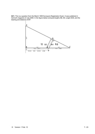 © Version: 1 Feb. 12 7 - 23
Q11. This is a question from the March 1909 Surveyors Registration Exam. It was published in
Azimuth magazine of July 2009. In the figure below compute lengths AB, ED, angle ACB, and the
bearing and distance of EP.
 
