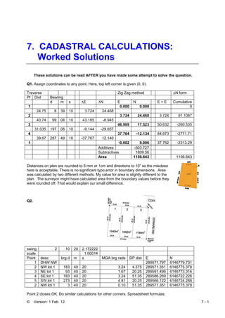 © Version: 1 Feb. 12 7 - 1
7. CADASTRAL CALCULATIONS:
Worked Solutions
These solutions can be read AFTER you have made some attempt to solve the question.
Q1. Assign coordinates to any point. Here, top left corner is given (0, 0).
Traverse Zig Zag method ∆N form
Pt Dist Bearing
d m s ∆E ∆N E N E + E Cumulative
1 0.000 0.000 0
24.75 8 39 10 3.724 24.468
2 3.724 24.468 3.724 91.1087
43.74 99 08 10 43.185 -6.945
3 46.909 17.523 50.632 -260.535
31.035 197 08 10 -9.144 -29.657
4 37.764 -12.134 84.673 -2771.71
39.67 287 49 10 -37.767 12.140
1 -0.002 0.006 37.762 -2313.29
Additives -503.727
Subtractives 1809.56
Area 1156.643 1156.643
Distances on plan are rounded to 5 mm or 1cm and directions to 10” so the misclose
here is acceptable. There is no significant typo error in boundary dimensions. Area
was calculated by two different methods. My value for area is slightly different to the
plan. The surveyor might have calculated area from the boundary values before they
were rounded off. That would explain our small difference.
Q2.
swing 2 10 20 2.172222
scale 1.00014
Point desc brg d m s MGA brg rads DP dist E N
1 DHW NW 289571.797 6146779.731
2 NW lot 1 183 40 20 3.24 4.375 289571.351 6146775.378
3 NE lot 1 93 40 20 1.67 20.25 289591.499 6146773.316
4 SE lot 1 183 40 20 3.24 51.35 289586.269 6146722.226
5 SW lot 1 273 40 20 4.81 20.25 289566.122 6146724.288
2 NW lot 1 3 40 20 0.10 51.35 289571.351 6146775.378
Point 2 closes OK. Do similar calculations for other corners. Spreadsheet formulas:
 