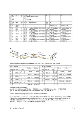 © Version: 1 Feb. 12 7s - 2
M N O P Q R S T U
2 swi
ng
2 10 2
0
=N2+O2/60+P2/3600
3 sca
le
1.00014
4 Poi
nt
desc brg
d
m s MGA brg rads DP
dist
E N
5 1 DHW
NW
289571.797 6146779.731
6 2 NW
lot 1
18
3
4
0
2
0
=RADIANS($Q$2+O6+P6/60
+Q6/3600)
=4.3
75
=T5+S6*$Q$3*SI
N(R6)
=U5+S6*$Q$3*C
OS(R6)
7 3 NE lot
1
93 4
0
2
0
=RADIANS($Q$2+O7+P7/60
+Q7/3600)
20.2
5
=T6+S7*$Q$3*SI
N(R7)
=U6+S7*$Q$3*C
OS(R7)
8 4 SE lot
1
18
3
4
0
2
0
=RADIANS($Q$2+O8+P8/60
+Q8/3600)
51.3
5
=T7+S8*$Q$3*SI
N(R8)
=U7+S8*$Q$3*C
OS(R8)
9 5 SW
lot 1
27
3
4
0
2
0
=RADIANS($Q$2+O9+P9/60
+Q9/3600)
20.2
5
=T8+S9*$Q$3*SI
N(R9)
=U8+S9*$Q$3*C
OS(R9)
1
0
2 NW
lot 1
3 4
0
2
0
=RADIANS($Q$2+O10+P10/
60+Q10/3600)
51.3
5
=T9+S10*$Q$3*
SIN(R10)
=U9+S10*$Q$3*
COS(R10)
Q3.
Solution based on work by Brad Jackson. 100 links = 66 * 0.3048 = 20.1168 metres
OLD Traverse NEW Traverse
E links N links E m N m
line dist links brg line dist m brg
A d m 10000 5000 A d m 10000 5000
AB 2756 114 26 AG 563.27 115 20
B 12509.18 3860.02 G 10509.10 4758.986
BC 2800 81 15 GF 563.27 81 48
C 15276.59 4285.97 F 11066.61 4839.325
CD 2645 93 17 FE 534.067 94 05
D 17917.25 4134.48 E 11599.32 4801.295
DE 103.99 167 22
E 17940.00 4033.01
From the above coordinates,
Join AE from old traverse (PO): dist = 7998.663 links = 1609.075 metres, brg = 96° 56’ 37.35”
Join AE from new traverse: dist = 1611.622 metres, brg = 97° 04’ 56.31”
Bearing difference (swing) = 97°04’56” - 96°56’37” = 08’18.96”
So, to convert the new traverse bearings to PO subtract 08’19” from them. Alternatively, to convert the
PO bearings to the new traverse orientation add 08’19” to the PO bearings. Multiply PO distances by
1611.622 / 7998.663 to convert them to the new traverse scale. The difference in distances is
1611.622 - 1609.075 = 2.547 m (or ≈ 1:600) which is large!
 