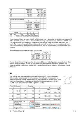© Version: 1 Feb. 12 7s - 3
line Scaled dist Swung brg
AB 555.296 114 34 19
BC 564.162 81 23 19
CD 532.931 93 25 19
DE 20.953 167 30 19
Converted coordinates
pt E N
A 10000.000 5000.000
B 10505.009 4769.088
C 11062.811 4853.561
D 11594.792 4821.751
E 11599.325 4801.295
Check
Join dist brg d m s
AE 1611.622 97.08231 97 04 56.31
If coordinates of A are set to e.g. 10000, 5000 (metres) then it is possible to calculate coordinates of B
C D E G and F, as shown above. Then calculate bearings and distances for radiations: GB, FC and
ED. The radiations could be set out in the field to help find old marks or to place new marks at B, C
and D. For these radiation calculations, the coordinates of B come from the converted coordinates
calculated with swung bearings and scaled distances, and the coordinates of G come from the ‘new’
traverse.
Setout Radiations from traverse marks to old corners:
Bearing
Dist (m) d m s
GB 10.900 337 56 27
FC 14.736 345 02 37
ED 20.953 347 30 19
Former student Daniel Jung notes that dimensions DE shown in the figure are rounded values. More
precise values for the join DE can be calculated using the ‘half angle’ equations. We have not
implemented that in the above solution. It is a small effect compared to the 2m difference in overall
distances.
Q4.
One method is to assign arbitrary coordinates (could be 0,0) to one corner then
determine the coordinates of the other corners, then calculate the area using a
polygon coordinate formula, then subtract the area between the arc and chord. How
many significant figures should we round it off to? M. Cooper’s answers: 82°02’,
12.995, 682.8 (polygon area = 695.8, segment = 12.96)
Point Distance Bearing
d m s E N
1 1000 2000
36.13 179 11 00
2 1000.515 1963.874
34.60 60 10 00
3 1030.530 1981.086
27.22 319 33 00
4 1012.870 2001.800
Chord length 1-4 12.995
Bearing 82.0376 degrees
Angle theta 51.3374 degrees =DEGREES(2*ASIN(D34/30))
0.89601 radians
Segment Area 12.956 =15^2*(D37/2-0.5*SIN(D37))
 