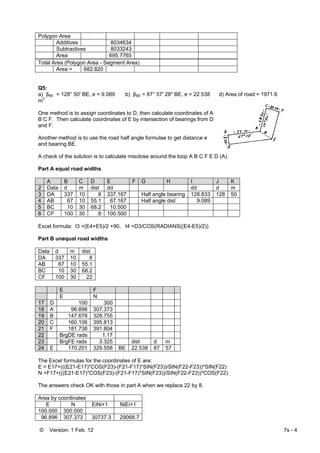 © Version: 1 Feb. 12 7s - 4
Polygon Area
Additives 8034634
Subtractives 8033243
Area 695.7765
Total Area (Polygon Area - Segment Area)
Area = 682.820
Q5:
a) βBE = 128° 50' BE, e = 9.089 b) βBE = 87° 57' 28" BE, e = 22.538 d) Area of road = 1971.6
m2
One method is to assign coordinates to D, then calculate coordinates of A
B C F. Then calculate coordinates of E by intersection of bearings from D
and F.
Another method is to use the road half angle formulae to get distance e
and bearing BE.
A check of the solution is to calculate misclose around the loop A B C F E D (A).
Part A equal road widths
A B C D E F G H I J K
2 Data d m dist dd dd d m
3 DA 337 10 8 337.167 Half angle bearing 128.833 128 50
4 AB 67 10 55.1 67.167 Half angle dist 9.089
5 BC 10 30 68.2 10.500
6 CF 100 30 8 100.500
Excel formula: I3 =(E4+E5)/2 +90, I4 =D3/COS(RADIANS((E4-E5)/2))
Part B unequal road widths
Data d m dist
DA 337 10 8
AB 67 10 55.1
BC 10 30 68.2
CF 100 30 22
E F
E N
17 D 100 300
18 A 96.896 307.373
19 B 147.678 328.755
20 C 160.106 395.813
21 F 181.738 391.804
22 BrgDE rads 1.17
23 BrgFE rads 3.325 dist d m
24 E 170.201 329.558 BE 22.538 87 57
The Excel formulas for the coordinates of E are:
E = E17+(((E21-E17)*COS(F23)-(F21-F17)*SIN(F23))/SIN(F22-F23))*SIN(F22)
N =F17+(((E21-E17)*COS(F23)-(F21-F17)*SIN(F23))/SIN(F22-F23))*COS(F22)
The answers check OK with those in part A when we replace 22 by 8.
Area by coordinates
E N EiNi+1 NiEi+1
100.000 300.000
96.896 307.373 30737.3 29068.7
 