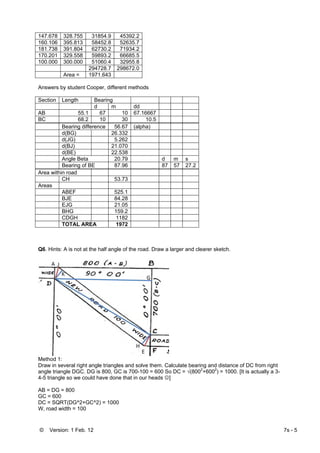 © Version: 1 Feb. 12 7s - 5
147.678 328.755 31854.9 45392.2
160.106 395.813 58452.8 52635.7
181.738 391.804 62730.2 71934.2
170.201 329.558 59893.2 66685.5
100.000 300.000 51060.4 32955.8
294728.7 298672.0
Area = 1971.643
Answers by student Cooper, different methods
Section Length Bearing
d m dd
AB 55.1 67 10 67.16667
BC 68.2 10 30 10.5
Bearing difference 56.67 (alpha)
d(BG) 26.332
d(JG) 5.262
d(BJ) 21.070
d(BE) 22.538
Angle Beta 20.79 d m s
Bearing of BE 87.96 87 57 27.2
Area within road
CH 53.73
Areas
ABEF 525.1
BJE 84.28
EJG 21.05
BHG 159.2
CDGH 1182
TOTAL AREA 1972
Q6. Hints: A is not at the half angle of the road. Draw a larger and clearer sketch.
Method 1:
Draw in several right angle triangles and solve them. Calculate bearing and distance of DC from right
angle triangle DGC. DG is 800, GC is 700-100 = 600 So DC = √(8002
+6002
) = 1000. [It is actually a 3-
4-5 triangle so we could have done that in our heads ☺]
AB = DG = 800
GC = 600
DC = SQRT(DG^2+GC^2) = 1000
W, road width = 100
 
