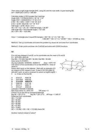 © Version: 30 May. 12 7s - 6
Then solve a right angle triangle DHC, using DC and the road width, to give bearing DE.
DH = SQRT(DC^2-W^2) = 994.987
Calculate angles in RA triangles then bearings
Angle GDC = ATAN(GC/DG)) = 36° 52’ 11.6”
Angle CDH = ASIN(W/DC)) = 5° 44’ 21.0”
β DE = 90 + GDC + CDH = 132° 36’ 32.6”
β EC = (β DE +90)/2-90 = 21° 18’ 16.3”
Half angle = (β DE -90)/2 = 21.3
HE = EF = AJ = JK = W * TAN(Half angle) = 38.997
Half angle dist = W/COS(Half angle) = 107.335
DE = DH + HE = 1033.985
Area = 1 rectangle plus 4 equal RA triangles = DH * W + 4 * (½ * HE * W)
= 994.987 * 100 + 4 * (½ * 38.997 * 100) = 107298 sq. links
Method 2: Set up coordinates and solve the problem by closes etc and area from coordinates.
Method 3: Enter points and lines into CivilCAD and solve with COGO functions.
Q7.
R is mid way between A and B, so its coordinates are the mean of A and B:
R = 2070.825, 4025.82
Dist AB = 112.929, Dist AR = 56.465, Dist RB = 56.465
Area owner A (FCDEF)
Zig zag subtotals: 34300352, 34290412 Area = 4970.191
Use solver to find coordinates of S so that ARSEFA = Area of
owner A
Solver didn't work on first attempt. Start with an estimate of S
as midpoint of DE instead of zero. S start 2120.325 4086.32,
still didn’t work, so add a constraint to solver so brgSE-brgDE =
0 i.e. S lies on the line DE
A 2016.27 4040.38
R 2070.825 4025.82
S 2110.939 4089.974
E 2066.28 4107.36
F 2019.17 4084.17
A 2016.27 4040.38
subtotals 41854399 41844458
New Area owner A = 4970.191 Diff areas = 0
Check S is on line DE by comparing bearings
Brg SE = 291.2712 Brg DE = 291.2712 diff brgs = 1.34E-07
Distances from coordinates:
AB = 112.929
AR = 56.465
RB = 56.465
DS = 68.069
SE = 47.923
RS = 75.663
DE = 115.992 = DS + SE = 115.992 check OK
Another method instead of solver?
 